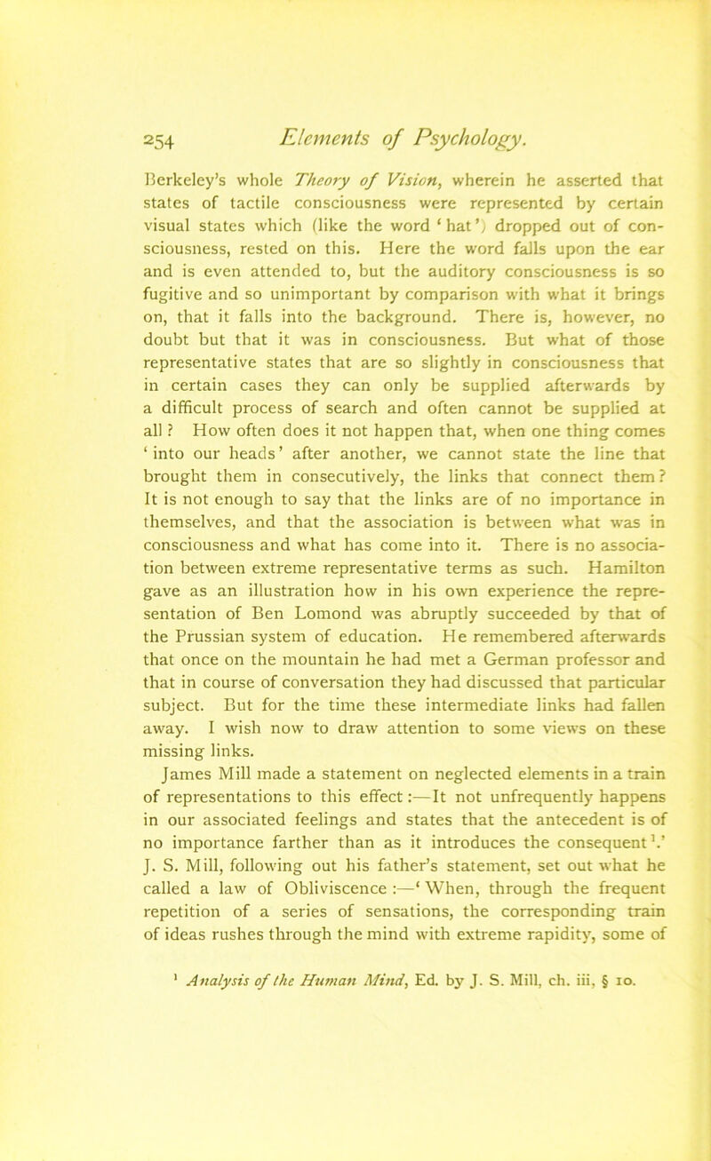 Berkeley’s whole Theory of Vision, wherein he asserted that states of tactile consciousness were represented by certain visual states which (like the word ‘ hat', dropped out of con- sciousness, rested on this. Here the word falls upon the ear and is even attended to, but the auditory consciousness is so fugitive and so unimportant by comparison with w'hat it brings on, that it falls into the background. There is, however, no doubt but that it was in consciousness. But what of those representative states that are so slightly in consciousness that in certain cases they can only be supplied afterwards by a difficult process of search and often cannot be supplied at all ? How often does it not happen that, when one thing comes ‘ into our heads ’ after another, we cannot state the line that brought them in consecutively, the links that connect them ? It is not enough to say that the links are of no importance in themselves, and that the association is between what was in consciousness and what has come into it. There is no associa- tion between extreme representative terms as such. Hamilton gave as an illustration how in his own experience the repre- sentation of Ben Lomond was abruptly succeeded by that of the Prussian system of education. He remembered afterw’ards that once on the mountain he had met a German professor and that in course of conversation they had discussed that particular subject. But for the time these intermediate links had fallen away. 1 wish now to draw attention to some views on these missing links. James Mill made a statement on neglected elements in a train of representations to this effect:—It not unfrequently happens in our associated feelings and states that the antecedent is of no importance farther than as it introduces the consequent’.’ J. S. Mill, following out his father’s statement, set out what he called a law of Obliviscence :—‘ When, through the frequent repetition of a series of sensations, the corresponding train of ideas rushes through the mind with extreme rapidity, some of ' Analysis of the Hu??ian Mind, Ed. by J. S. Mill, ch. iii, § lo.
