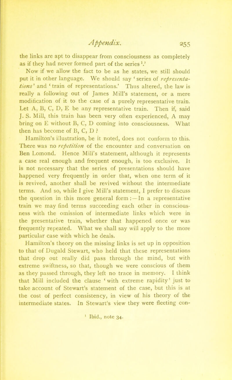 Appendix. 25 3 the links are apt to disappear from consciousness as completely as if they had never formed part of the series k’ Now if we allow the fact to be as he states, we still should put it in other language. We should say ‘ series of represe?ita- tions' and ‘train of representations.’ Thus altered, the law is really a following out of James Mill’s statement, or a mere modification of it to the case of a purely representative train. Let A, B, C, D, E be any representative train. Then if, said J. S. Mill, this train has been very often experienced, A may bring on E without B, C, D coming into consciousness. What then has become of B, C, D ? Hamilton’s illustration, be it noted, does not conform to this. There was no repetition of the encounter and conversation on Ben Lomond. Hence Mill’s statement, although it represents a case real enough and frequent enough, is too exclusive. It is not necessary that the series of presentations should have happened very frequently in order that, when one term of it is revived, another shall be revived without the intermediate terms. And so, while I give Mill’s statement, I prefer to discuss the question in this more general form:—In a representative train we may find terms succeeding each other in conscious- ness with the omission of intermediate links which were in the presentative train, whether that happened once or was frequently repeated. What we shall say will apply to the more particular case with which he deals. Hamilton’s theory on the missing links is set up in opposition to that of Dugald Stewart, who held that these representations that drop out really did pass through the mind, but with extreme swiftness, so that, though we were conscious of them as they passed through, they left no trace in memory. I think that Mill included the clause ‘with extreme rapidity’ just to take account of Stewart’s statement of the case, but this is at the cost of perfect consistency, in view of his theory of the intermediate states. In Stewart’s view they were fleeting con- ' Ibid., note 34.