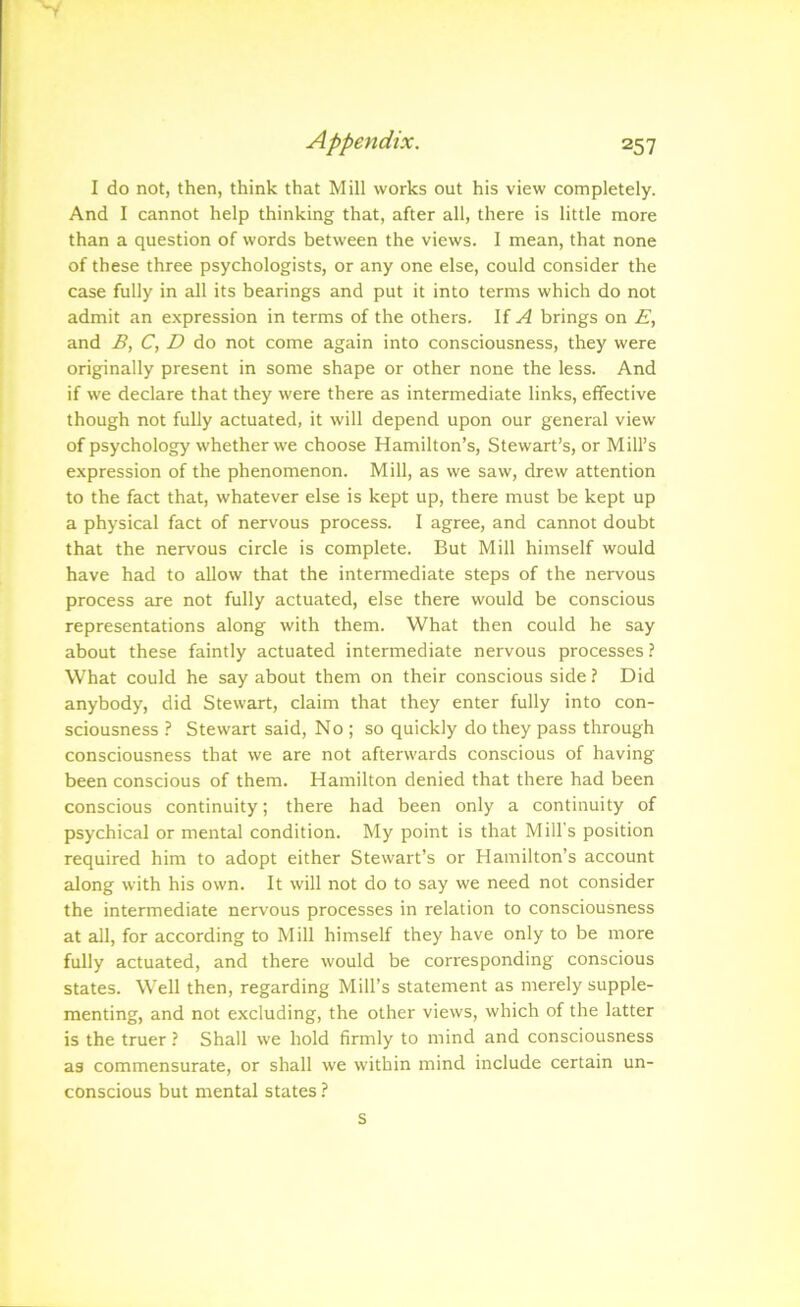 I do not, then, think that Mill works out his view completely. And I cannot help thinking that, after all, there is little more than a question of words between the views. I mean, that none of these three psychologists, or any one else, could consider the case fully in all its bearings and put it into terms which do not admit an e.xpression in terms of the others. If ^ brings on E, and B, C, D do not come again into consciousness, they were originally present in some shape or other none the less. And if we declare that they were there as intermediate links, effective though not fully actuated, it will depend upon our general view of psychology whether we choose Hamilton’s, Stewart’s, or Mill’s expression of the phenomenon. Mill, as we saw, drew attention to the fact that, whatever else is kept up, there must be kept up a physical fact of nervous process. I agree, and cannot doubt that the nervous circle is complete. But Mill himself would have had to allow that the intermediate steps of the nervous process are not fully actuated, else there would be conscious representations along with them. What then could he say about these faintly actuated intermediate nervous processes ? What could he say about them on their conscious side ? Did anybody, did Stewart, claim that they enter fully into con- sciousness ? Stewart said. No ; so quickly do they pass through consciousness that we are not afterwards conscious of having been conscious of them. Hamilton denied that there had been conscious continuity; there had been only a continuity of psychical or mental condition. My point is that Mill's position required him to adopt either Stewart’s or Hamilton’s account along with his own. It will not do to say we need not consider the intermediate nervous processes in relation to consciousness at all, for according to Mill himself they have only to be more fully actuated, and there would be corresponding conscious states. Well then, regarding Mill’s statement as merely supple- menting, and not excluding, the other views, which of the latter is the truer ? Shall we hold firmly to mind and consciousness as commensurate, or shall we within mind include certain un- conscious but mental states ? s