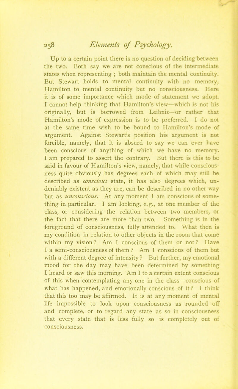 Up to a certain point there is no question of deciding between the two. Both say we are not conscious of the intermediate states when representing ; both maintain the mental continuity. But Stewart holds to mental continuity with no memory, Hamilton to mental continuity but no consciousness. Here it is of some importance which mode of statement we adopt. I cannot help thinking that Hamilton’s view—which is not his originally, but is borrowed from Leibniz—or rather that Hamilton’s mode of expression is to be preferred. I do not at the same time wish to be bound to Hamilton’s mode of argument. Against Stewart’s position his argument is not forcible, namely, that it is absurd to say we can ever have been conscious of anything of which we have no memory'. I am prepared to assert the contrary. But there is this to be said in favour of Hamilton’s view, namely, that while conscious- ness quite obviously has degrees each of which may still be described as conscious state, it has also degrees which, un- deniably existent as they are, can be described in no other way but as unconscious. At any moment I am conscious of some- thing in particular. I am looking, e.g., at one member of the class, or considering the relation between two members, or the fact that there are more than two. Something is in the foreground of consciousness, fully attended to. What then is my condition in relation to other objects in the room that come within my vision ? Am I conscious of them or not ? Have I a semi-consciousness of them ? Am I conscious of them but with a different degree of intensity ? But further, my emotional mood for the day may have been determined by something I heard or saw this morning. Am 1 to a certain extent conscious of this w'hen contemplating any one in the class—conscious of what has happened, and emotionally conscious of it} 1 think that this too may be affirmed. It is at any moment of mental life impossible to look upon consciousness as rounded off and complete, or to regard any state as so in consciousness that every state that is less fully so is completely out of consciousness.
