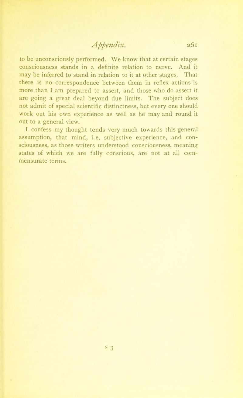 to be unconsciously performed. We know that at certain stages consciousness stands in a definite relation to nerve. And it may be inferred to stand in relation to it at other stages. That there is no correspondence between them in reflex actions is more than I am prepared to assert, and those who do assert it are going a great deal beyond due limits. The subject does not admit of special scientific distinctness, but every one should work out his own experience as well as he may and round it out to a general view. I confess my thought tends very much towards this general assumption, that mind, i.e. subjective experience, and con- sciousness, as those writers understood consciousness, meaning states of which we are fully conscious, are not at all com- mensurate terms.