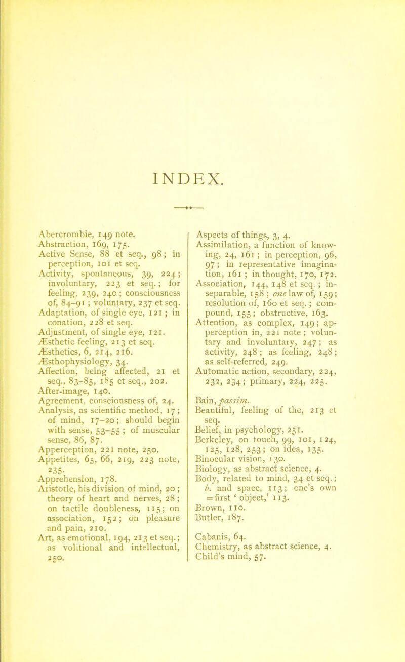 INDEX. Abercrombie, 149 note. Abstraction, 169, 175. Active Sense, 88 et seq., 98; in perception, loi et seq. -Activity, spontaneous, 39, 224; involuntary, 223 et seq.; for feeling, 239, 240; consciousness of, 84-91 ; voluntary, 237 et seq. Adaptation, of single eye, 121; in conation, 228 et seq. Adjustment, of single eye, 121. Esthetic feeling, 213 et seq. .(^isthetics, 6, 214, 216. ^Esthophysiology, 34. Affection, being affected, 21 et seq., 83-85, 185 et seq., 202. After-image, 140. Agreement, consciousness of, 24. Analysis, as scientific method, 17 ; of mind, 17-20; should begin with sense, 53—55 ; of muscular sense, 86, 87. Apperception, 221 note, 250. Appetites, 65, 66, 219, 223 note, 235- Apprehension, 178. Aristotle, his division of mind, 20; theory of heart and nerves, 28; on tactile doubleness, 115; on association, 152; on pleasure and pain, 210. Art, as emotional, 194, 213 et seq.; as volitional and intellectual, 250. Aspects of things, 3, 4. Assimilation, a function of know- ing, 24, 161 ; in perception, 96, 97; in representative imagina- tion, 161 ; in thought, 170, 172. Association, 144, 14S et seq.; in- separable, 158 ; we law of, 159; resolution of, 160 et seq.; com- pound, 155; obstructive, 163. Attention, as complex, 149; ap- perception in, 221 note; volun- tary and involuntary, 247; as activity, 248 ; as feeling, 248; as self-referred, 249. Automatic action, secondary, 224, 232, 234; primary, 224, 225. Bain, passim. Beautiful, feeling of the, 213 et seq. Belief, in psychology, 251. Berkeley, on touch, 99, 101, 124, 125, 128, 253; on idea, 135. Binocular vision, 130. Biology, as abstract science, 4. Body, related to mind, 34 et seq.; b. and space, 113; one’s own = first ‘ object,’ 113. Brown, no. Butler, 187. Cabanis, 64. Chemistry, as abstract science, 4. Child’s mind, 57.
