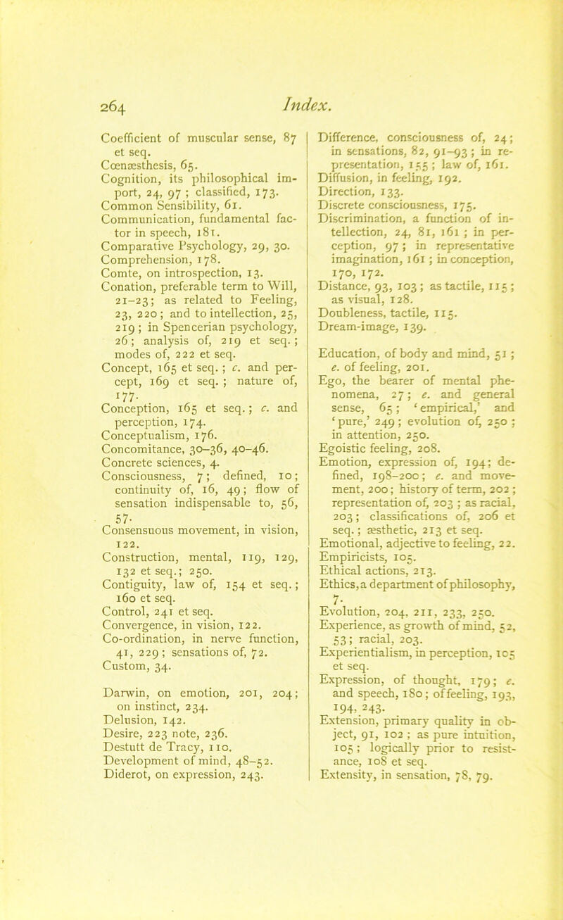 Coefficient of muscular sense, 87 et seq. Coenxsthesis, 65. Cognition, its philosophical im- port, 24, 97 ; classified, 173. Common Sensibility, 61. Communication, fundamental fac- tor in speech, 181. Comparative Psychology, 29, 30. Comprehension, 178. Comte, on introspection, 13. Conation, preferable term to Will, 21-23; related to Feeling, 23, 220; and to intellection, 25, 219 ; in Spencerian psychology, 26; analysis of, 219 et seq.; modes of, 222 et seq. Concept, 165 et seq. ; c. and per- cept, 169 et seq. ; nature of. perception, 174. Conceptualism, 176. Concomitance, 30-36, 40-46. Concrete sciences, 4. Consciousness, 7; defined, lo; continuity of, 16, 49; flow of sensation indispensable to, 56, 57- Consensuous movement, in vision, 122. Construction, mental, 119, 129, 132 et seq.; 250. Contiguity, law of, 154 et seq.; 160 et seq. Control, 241 et seq. Convergence, in vision, 122. Co-ordination, in nerve function, 41, 229; sensations of, 72. Custom, 34. Darwin, on emotion, 201, 204; on instinct, 234. Delusion, 142. Desire, 223 note, 236. Destutt de Tracy, no. Development of mind, 48-52. Diderot, on expression, 243. Difference, consciousness of, 24; in sensations, 82, 91-93 ; in re- presentation, 155 ; law of, 161. Diffusion, in feeling, 192. Direction, 133. j Discrete consciousness, 175. Discrimination, a function of in- tellection, 24, 81, 161 ; in per- ception, 97 ; in representative imagination, 161 ; in conception, 170, 172. Distance, 93, 103 ; as tactile, 115; as visual, 128. Doubleness, tactile, 115. Dream-image, 139. Education, of body and mind, 51 ; e. of feeling, 201. Ego, the bearer of mental phe- nomena, 27; e. and general sense, 65; ‘ empirical,’ and ‘pure,’ 249; evolution oi, 250 ; in attention, 250. Egoistic feeling, 208. Emotion, expression of, 194; de- fined, 198-200; e. and move- ment, 200; history of term, 202 ; representation of, 203 ; as racial, 203; classifications of, 206 et seq.; aesthetic, 213 et seq. Emotional, adjective to feeling, 22. Empiricists, 105. Ethical actions, 213. Ethics, a department of philosophy, 7- Evolution, 204, 2II, 233, 250. Experience, as growth of mind, 52, 53; racial, 203. Experientialism, in perception, 105 et seq. Expression, of thought, 179; e. and speech, 180; of feeling, 193, 194>.243- Extension, primary quality in ob- ject, 91, 102 ; as pure intuition, 105; logically prior to resist- ance, loS et seq. Extensity, in sensation, 78, 79.