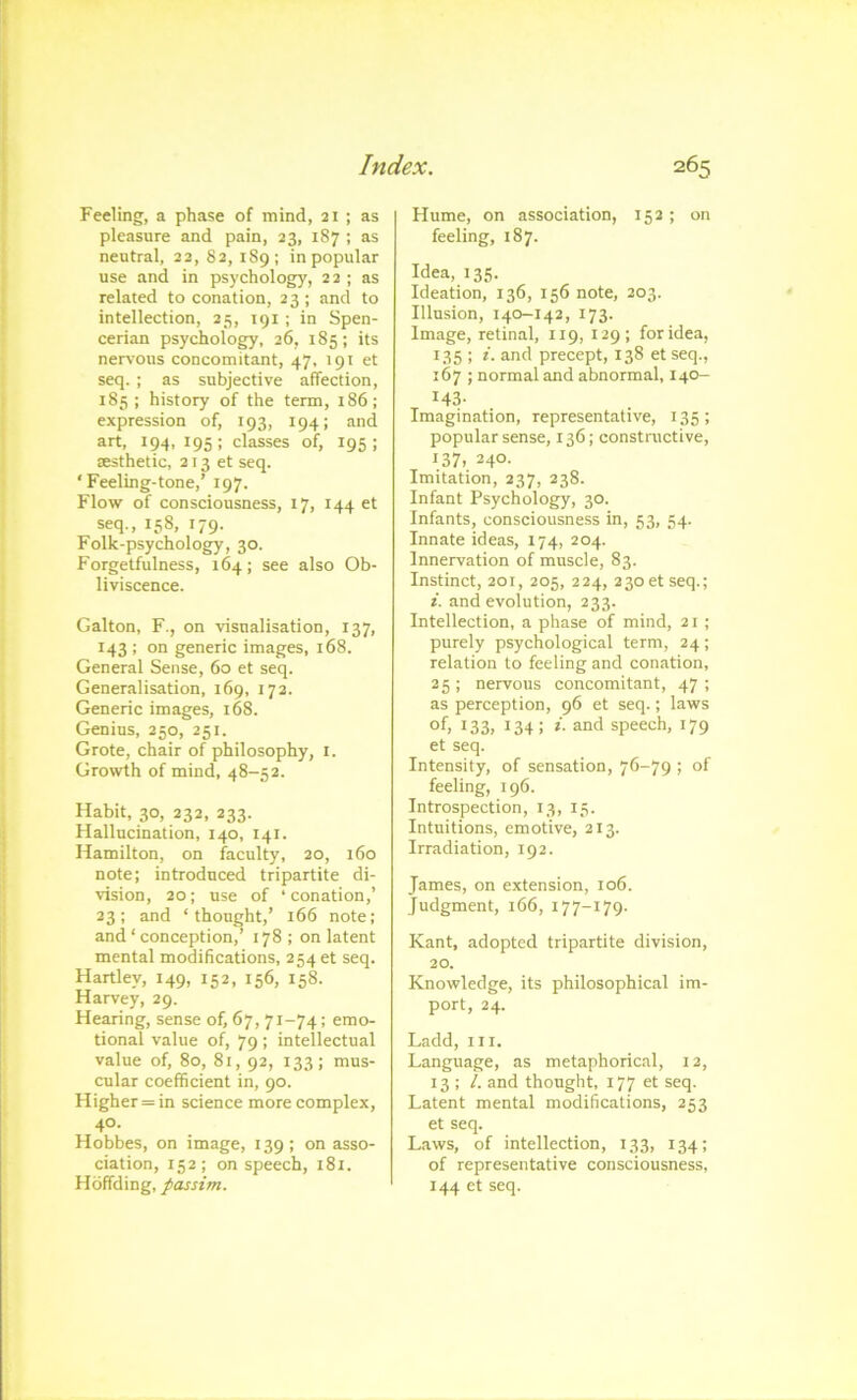 Feeling, a phase of mind, 21 ; as pleasure and pain, 23, 187 ; as neutral, 22,82,189; in popular use and in psychology, 22 ; as related to conation, 23 ; and to intellection, 25, 191 ; in Spen- cerian psychology, 26, 185; its nervous concomitant, 47, 191 et seq. ; as subjective affection, 183; history of the term, 186; expression of, 193, 194; and art, 194, 195 ; classes of, 195 ; ffisthetic, 213 et seq. ‘Feeling-tone,’ 197. Flow of consciousness, 17, 144 et seq., 158, 179. Folk-psychology, 30. Forgetfulness, 164; see also Ob- liviscence. Galton, F., on visualisation, 137, 143 ; on generic images, 168. General Sense, 60 et seq. Generalisation, 169, 172. Generic images, 168. Genius, 250, 251. Grote, chair of philosophy, i. Growth of mind, 48-52. Habit, 30, 232, 233. Hallucination, 140, 141. Hamilton, on faculty, 20, 160 note; introduced tripartite di- vision, 20; use of ‘ conation,’ 23; and ‘thought,’ 166 note; and ‘ conception,’ 178; on latent mental modifications, 254 et seq. Hartley, 149, 152, 156, 158. Harvey, 29. Hearing, sense of, 67, 71-74: emo- tional value of, 79 ; intellectual value of, 80, 81,92, 133; mus- cular coefficient in, 90. Higher = in science more complex, 40. Hobbes, on image, 139 ; on asso- ciation, 152; on speech, i8i. Hbffding, passim. Hume, on association, 152; on feeling, 187. Idea, 135. Ideation, 136, 156 note, 203. Illusion, 140-142, 173. Image, retinal, 119, 129; for idea, 135 ; i. and precept, 138 et seq., 167 ; normal and abnormal, 140- 143- Imagination, representative, 135; popular sense, 136; constructive, 137, 240. Imitation, 237, 238. Infant Psychology, 30. Infants, consciousness in, 53, 54. Innate ideas, 174, 204. Innervation of muscle, 83. Instinct, 201, 205, 224, 230 et seq.; i. and evolution, 233. Intellection, a phase of mind, 21 ; purely psychological term, 24; relation to feeling and conation, 25 ; nervous concomitant, 47 ; as perception, 96 et seq.; laws of, 133, 134: *'■ and speech, 179 et seq. Intensity, of sensation, 76-79 ; of feeling, 196. Introspection, 13, 15. Intuitions, emotive, 213. Irradiation, 192. James, on extension, 106. Judgment, i66, 177-179. Kant, adopted tripartite division, 20. Knowledge, its philosophical im- port, 24. Ladd, III. Language, as metaphorical, 12, 13 ; /. and thought, 177 et seq. Latent mental modifications, 253 et seq. Laws, of intellection, 133, 134; of representative consciousness, 144 et seq.