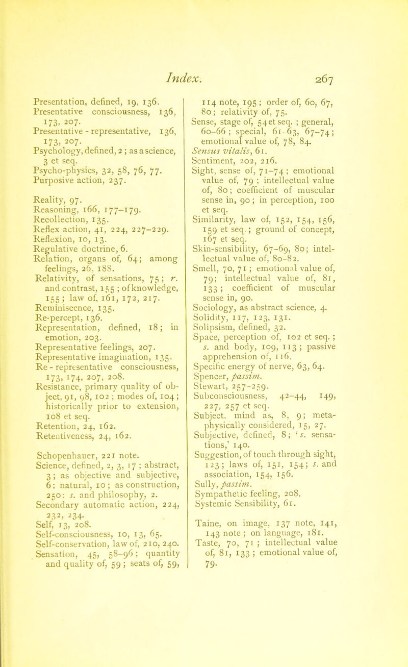 Presentation, defined, 19, 136. Presentative consciousness, 136, 173. 207. Presentative - representative, 136, 173, 207. Psychology,defined, 2 ; asascience, 3 et seq. Psycho-physics, 32, 58, 76, 77. Purposive action, 237. Reality, 97. Reasoning, 166, 177-179. Recollection, 135. Reflex action, 41, 224, 227-229. Reflexion, 10, 13. Regulative doctrine, 6. Relation, organs of, 64; among feelings, 26, 188. Relativity, of sensations, 75; r. andcontrast, 135 ; of knowledge, 155 ; law of, 161, 172, 217. Reminiscence, 135. Re-percept, 136. Representation, defined, 18; in emotion, 203. Representative feelings, 207. Representative imagination, 135. Re - representative consciousness, 173. >74. 207, 208. Resistance, primary quality of ob- ject, 91, 98, 102 ; modes of, 104; historically prior to extension, 108 et seq. Retention, 24, 162. Retentiveness, 24, 162. Schopenhauer, 221 note. Science, defined, 2, 3, 17 ; abstract, 3; as objective and subjective, 6; natural, 10; as construction, 250; s. and philosophy, 2. Secondary automatic action, 224, 232, 234. Self, 13, 208. Self-consciousness, 10, 13, 65. Self-conservation, law of, 210, 240. Sensation, 45, 58-96; quantity and quality of, 59 ; seats of, 59, 114 note, 195 ; order of, 60, 67, 80; relativity of, 75. Sense, stage of, S4etseq. ; general, 60-66; special, 61-63, 67-74; emotional value of, 78, 84. Sensus vitalis, 61. Sentiment, 202, 216. Sight, sense of, 71-74 ; emotional value of, 79 ; intellectual value of, 80; coefficient of muscular sense in, 90; in perception, too et seq. Similarity, law of, 152, 154, 156, 159 et seq.; ground of concept, 167 et seq. Skin-sensibility, 67-69, 80; intel- lectual value of, 80-82. Smell, 70, 71 ; emotional value of, 79; intellectual value of, 81, 133; coefficient of muscular sense in, 90. Sociology, as abstract science, 4. Solidity, 117, 123, 131. Solipsism, defined, 32. Space, perception of, 102 et seq.; s. and body, 109, 113; passive apprehension of, 116. Specific energy of nerve, 63, 64. Spencer, passim. Stewart, 257-259. Subconsciousness, 42-44, 149, 227, 257 et seq. Subject, mind as, 8, 9; meta- physically considered, 15, 27. Subjective, defined, 8; ‘ j. sensa- tions,’ 140. Suggestion, of touch through sight, 123; laws of, 151, 154; r. and association, 154, 156. Sully, passim. Sympathetic feeling, 208. Systemic Sensibility, 61. Taine, on image, 137 note, 141, 143 note ; on language, 181. Taste, 70, 71 ; intellectual value of, 81, 133 ; emotional value of, 79-