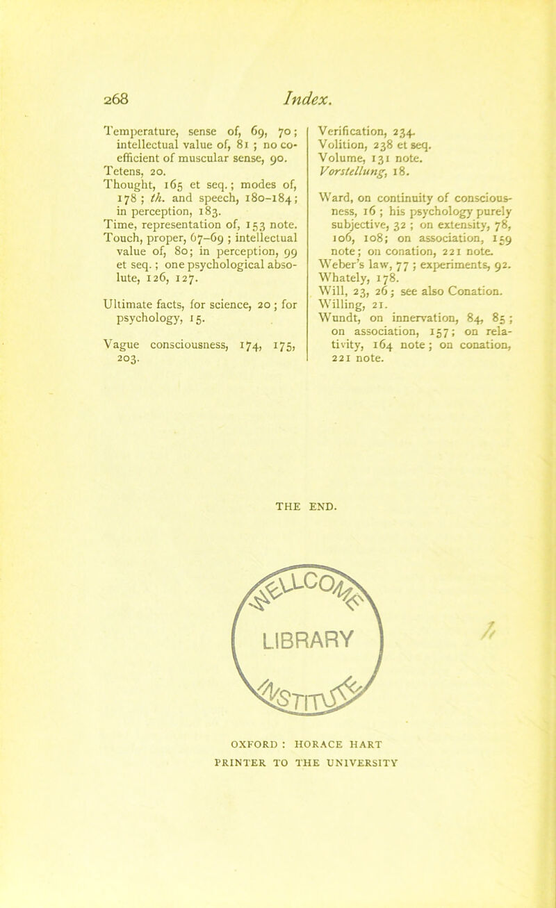 Temperature, sense of, 69, 70; intellectual value of, 81 ; no co- efficient of muscular sense, 90. Tetens, 20. Thought, 165 et seq.; modes of, 178; th. and speech, 180-184; in perception, 183. Time, representation of, 153 note. Touch, proper, 67-69 ; intellectual value of, 80; in perception, 99 et seq.; one psychological abso- lute, 126, 127. Ultimate facts, for science, 20 ; for psychology, 15. Vague consciousness, 174, 175, 203- Verification, 234. Volition, 238 et seq. Volume, 131 note. Vorstellung, 18. Ward, on continuity of conscious- ness, 16 ; his psychology purely subjective, 32 ; on extensity, 78, 106, 108; on association, 159 note; on conation, 221 note. Weber’s law, 77 ; experiments, 92. Whately, 178. Will, 23, 26; see also Conation. Willing, 21. Wundt, on innervation, 84, 85; on association, 157; on rela- tivity, 164 note; on conation, 221 note. THE END. OXFORD : HOR.\CE HART PRINTER TO THE UNIVERSITY