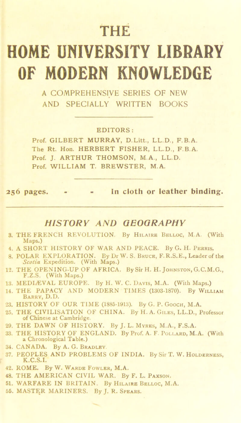 HOME UNIVERSITY LIBRARY OF MODERN KNOWLEDGE A COMPREHENSIVE SERIES OF NEW AND SPECIALLY WRITTEN BOOKS EDITORS: Prof. GILBERT MURRAY, D.Litt., LL.D., F.B.A. The Rt. Hon. HERBERT FISHER, LL.D., F.B.A. Prof J. ARTHUR THOMSON, M.A., LL.D. Prof WILLIAM T. BREWSTER, M.A. 256 pages. - - in cloth or leather binding. HISTORY AND GEOGRAPHY 3. THE FRENCH REVOLUTION. By Hilaire Belloc, M.A. (With Maps.) 4. A SHORT HISTORY OF WAR AND PEACE. By G. H. Perris. 8. POLAR EXPLORATION. By Dr W. S. Bruce, F.R.S.E., Leader of the Scotia Expedition. (With Maps.) 12. THE OPENING-UP OF AFRICA. By Sir H. H. Johnston, G.C.M.G., F.Z.S. (With Maps.) 13. MEDIAEVAL EUROPE. By H. W. C. Davis, M.A. (With Maps.) 14. THE PAPACY AND MODERN TIMES (1303-1870). By William Barry, D.D. 23. HISTORY OF OUR TIME (1885-1913). By G. P. Gooch, M.A. 25. THE CIVILISATION OF CHINA. By H. A. Giles, LL.D., Professor of Chinese at Cambridge. 29. THE DAWN OF HISTORY. By J. L. Myres, M.A., F.S.A. 33. THE HISTORY OF ENGLAND. By Prof. A. F. Pollard, M.A. (With a Chronological Table.) 34. CANADA. By A. G. Bradley 37. PEOPLES AND PROBLEMS OF INDIA. By Sir T. W. Holderness, K.C.S.I. 42. ROME. By W. Warde Fowler, M.A. 48. THE AMERICAN CIVIL WAR. By F. L. Paxson. 51. WARFARE IN BRITAIN. By Hilaire Belloc, M.A. 55. MASTER MARINERS. By J. R. Spears.