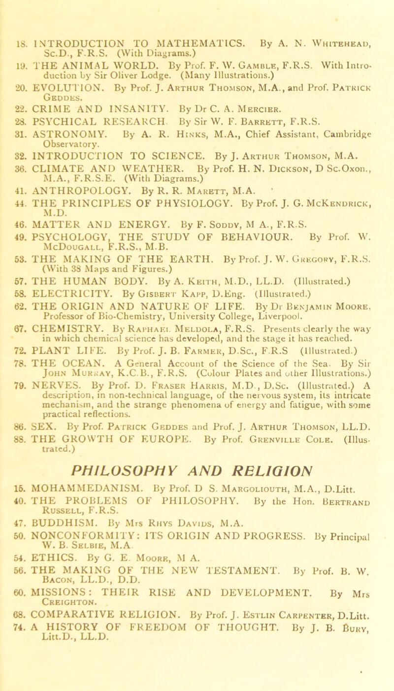 Sc.D., F.R.S. (With Diagrams.) la. THE ANIMAL WORLD. By Prof. F. W. Gamble, F.R.S. With Intro- duction by Sir Oliver Lodge. (Many Illustrations.) 20. EVOLU TION. By Prof. J. Arthur Thomson, M.A., and Prof. Patrick Geodes. 22. CRIME AND INSANITY. By Dr C. A. Mercier. 28. PSYCHICAL RESEARCH By Sir W. F. Barrett, F.R.S. 31. ASTRONOMY. By A. R. Hinks, M.A., Chief Assistant, Cambridge Observatory. 32. INTRODUCTION TO SCIENCE. By J. Arthur Thomson, M.A. 36. CLIMATE AND WEATHER. By Prof. H. N. Dickson, D Sc.Oxon., M.A., F.R.S.E. (With Diagrams.) 41. ANTHROPOLOGY. By R. R. Marbtt, M.A. 44. THE PRINCIPLES OF PHYSIOLOGY. By Prof. J. G. McKendrick, M.D. 46. MATTER AND ENERGY. By F. Soddy, M A., F.R.S. 49. PSYCHOLOGY, THE STUDY OF BEHAVIOUR. By Prof. W. McDougall, F.R.S., M.B. 63. THE MAKING OF THE EARTH. By Prof. J. W. Gregory, F.R.S. (With 38 Maps and Figures.) 57. THE HUMAN BODY. By A. Keith, M.D., LL.D. (Illustrated.) 58. ELECTRICITY. By Gisbert Kapp, D.Eng. (Illustrated.) 62. THE ORIGIN AND NATURE OF LIFE. By Dr Benjamin Moore, Professor of Bio-Chemistry, University College, Liverpool. 67. CHEMISTRY. By Raphael Meldola, F.R.S. Presents clearly the way in which chemical science has developed, and the stage it has reached. 72. PLANT LIFE. By Prof. J. B. Farmer, D.Sc., F.R.S (Illustrated.) 78. THE OCEAN. A General Account of the Science of the Sea- By Sir John Murray, K.C.B., F.R.S. (Colour Plates and other Illustrations.) 79. NERVES. By Prof. D. Fraser Harris, M.D , D.Sc. (Illustrated.^ A description, in non-technical language, of the nervous system, its intricate mechanism, and the strange phenomena of energy and fatigue, with some practical reflections. 86. SEX. By Prof. Patrick Geddes and Prof. J. Arthur Thomson, LL.D. 88. THE GROWTH OF EUROPE. By Prof. Grenville Cole. (Illus- trated.) PHILOSOPHY AND RELIGION 15. MOHAMMEDANISM. By Prof. D S. Margoliouth, M.A., D.Litt. 40. THE PROBLEMS OF PHILOSOPHY. By the Hon. Bertrand Russell, F.R.S. 47. BUDDHISM. By Mrs Rhys Davids, M.A. 50. NONCONFORMITY: ITS ORIGIN AND PROGRESS. By Principal W. B. Selbie, M.A 54. ETHICS. By G. E. Moore, M A. 56. THE MAKING OF THE NEW TESTAMENT. By Prof. B. W. Bacon, LL.D., D.D. 60. MISSIONS : THEIR RISE AND DEVELOPMENT. By Mrs Creighton. 68. COMPARATIVE RELIGION. By Prof. J. Estlin Carpenter, D.Litt. 74. A HISTORY OF FREEDOM OF THOUGHT. By J. B. Bury Litt.D., LL.D.