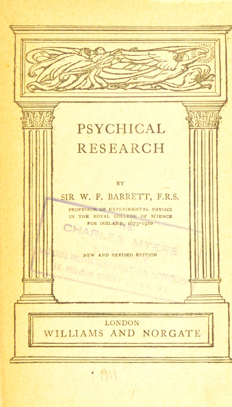 PSYCHICAL RESEARCH BY SIR W. F. BARRETT, F.R.S. PROFESSOR. OF EXPERIMENTAL PHYSICS IN THE ROYAL COLLEGE OF SCIENCE FOR IRELAND, 1873-19IO NEW AND REVISED EDITION LONDON WILLIAMS AND NORGATE I