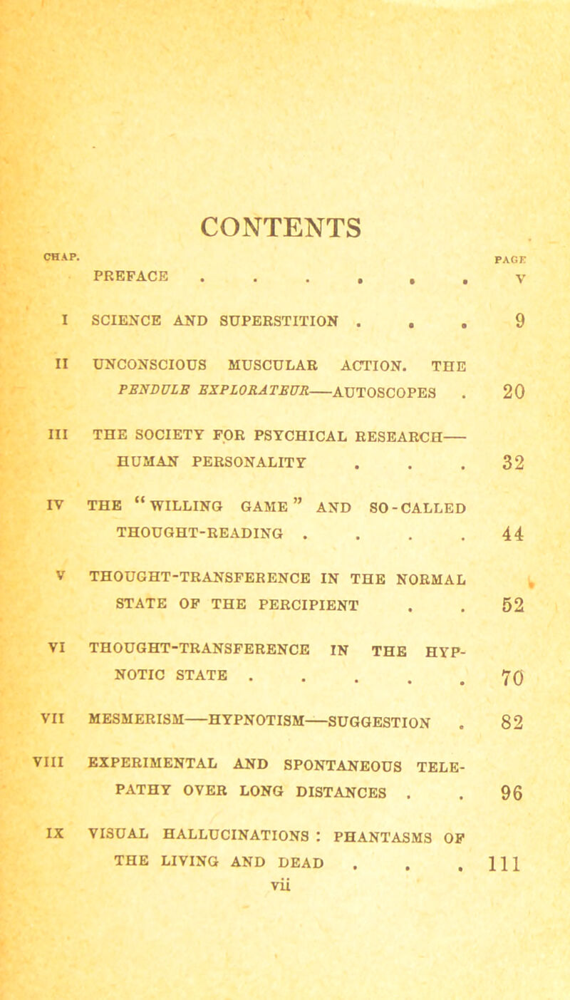 CONTENTS CHAP. PAGE PREFACE ...... V I SCIENCE AND SUPERSTITION ... 9 II UNCONSCIOUS MUSCULAR ACTION. THE PSNDULE EXPLORATEUR AUTOSCOPES . 20 III THE SOCIETY FOR PSYCHICAL RESEARCH HUMAN PERSONALITY . . .32 IV THE “WILLING GAME ” AND SO-CALLED THOUGHT-READING . . . .44 V THOUGHT-TRANSFERENCE IN THE NORMAL STATE OF THE PERCIPIENT . . 52 VI THOUGHT-TRANSFERENCE IN THE HYP- NOTIC STATE . . . . .70 VII MESMERISM HYPNOTISM SUGGESTION . 82 VIII EXPERIMENTAL AND SPONTANEOUS TELE- PATHY OVER LONG DISTANCES . . 96 IX VISUAL HALLUCINATIONS : PHANTASMS OF THE LIVING AND DEAD . . .111