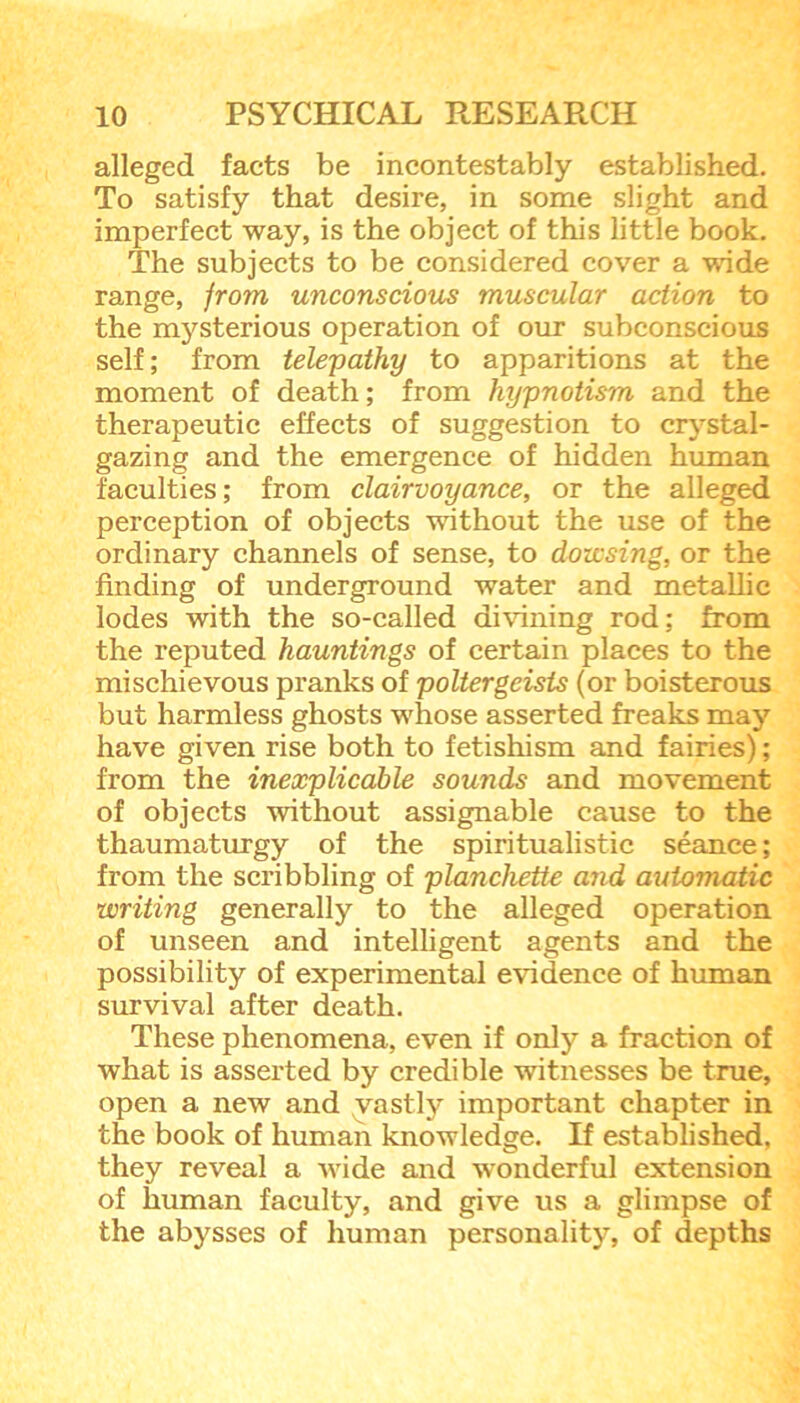 alleged facts be incontestably established. To satisfy that desire, in some slight and imperfect way, is the object of this little book. The subjects to be considered cover a wide range, from unconscious muscular action to the mysterious operation of our subconscious self; from telepathy to apparitions at the moment of death; from hypnotism and the therapeutic effects of suggestion to crystal- gazing and the emergence of hidden human faculties; from clairvoyance, or the alleged perception of objects without the use of the ordinary channels of sense, to dozesing, or the finding of underground water and metallic lodes with the so-called divining rod; from the reputed hauntings of certain places to the mischievous pranks of poltergeists (or boisterous but harmless ghosts whose asserted freaks may have given rise both to fetishism and fairies); from the inexplicable sounds and movement of objects without assignable cause to the thaumaturgy of the spiritualistic seance; from the scribbling of planchette and automatic writing generally to the alleged operation of unseen and intelligent agents and the possibility of experimental evidence of human survival after death. These phenomena, even if only a fraction of what is asserted by credible witnesses be true, open a new and vastly important chapter in the book of human knowledge. If established, they reveal a wide and wonderful extension of human faculty, and give us a glimpse of the abysses of human personality, of depths