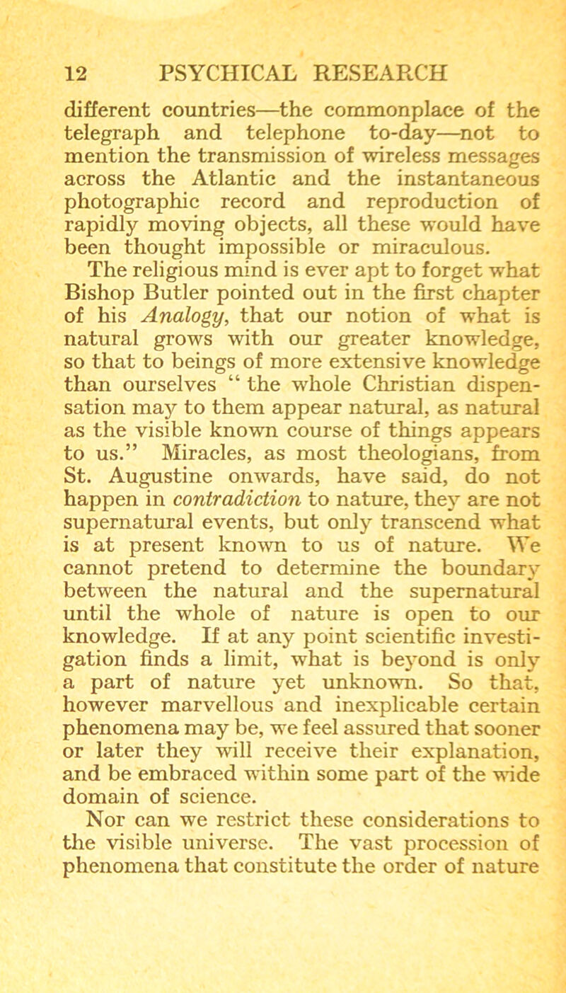 different countries—the commonplace of the telegraph and telephone to-day—not to mention the transmission of wireless messages across the Atlantic and the instantaneous photographic record and reproduction of rapidly moving objects, all these would have been thought impossible or miraculous. The religious mind is ever apt to forget what Bishop Butler pointed out in the first chapter of his Analogy, that our notion of what is natural grows with our greater knowledge, so that to beings of more extensive knowledge than ourselves “ the whole Christian dispen- sation majr to them appear natural, as natural as the visible known course of things appears to us.” Miracles, as most theologians, from St. Augustine onwards, have said, do not happen in contradiction to nature, they are not supernatural events, but only transcend what is at present known to us of nature. We cannot pretend to determine the boundary between the natural and the supernatural until the whole of nature is open to our knowledge. If at any point scientific investi- gation finds a limit, what is beyond is only a part of nature yet unknown. So that, however marvellous and inexplicable certain phenomena may be, we feel assured that sooner or later they will receive their explanation, and be embraced within some part of the wide domain of science. Nor can we restrict these considerations to the visible universe. The vast procession of phenomena that constitute the order of nature