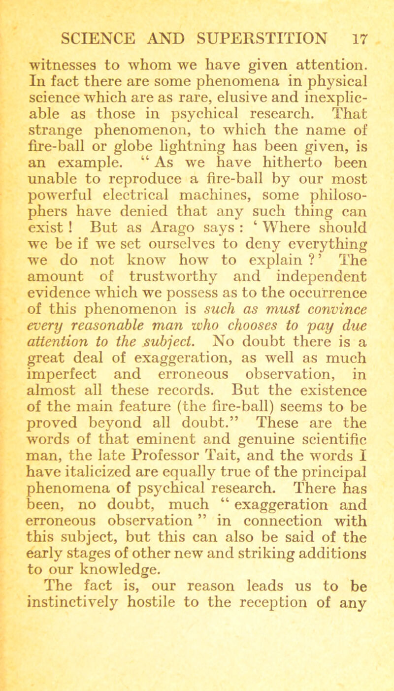 witnesses to whom we have given attention. In fact there are some phenomena in physical science which are as rare, elusive and inexplic- able as those in psychical research. That strange phenomenon, to which the name of fire-ball or globe lightning has been given, is an example. “ As wre have hitherto been unable to reproduce a fire-ball by our most powerful electrical machines, some philoso- phers have denied that any such thing can exist! But as Arago says : ‘ Where should we be if we set ourselves to deny everything ■we do not know how to explain ? ’ The amount of trustworthy and independent evidence which we possess as to the occurrence of this phenomenon is such as must convince every reasonable man who chooses to pay due attention to the subject. No doubt there is a great deal of exaggeration, as well as much imperfect and erroneous observation, in almost all these records. But the existence of the main feature (the fire-ball) seems to be proved beyond all doubt.” These are the words of that eminent and genuine scientific man, the late Professor Tait, and the words I have italicized are equally true of the principal phenomena of psychical research. There has been, no doubt, much “ exaggeration and erroneous observation ” in connection with this subject, but this can also be said of the early stages of other new and striking additions to our knowledge. The fact is, our reason leads us to be instinctively hostile to the reception of any