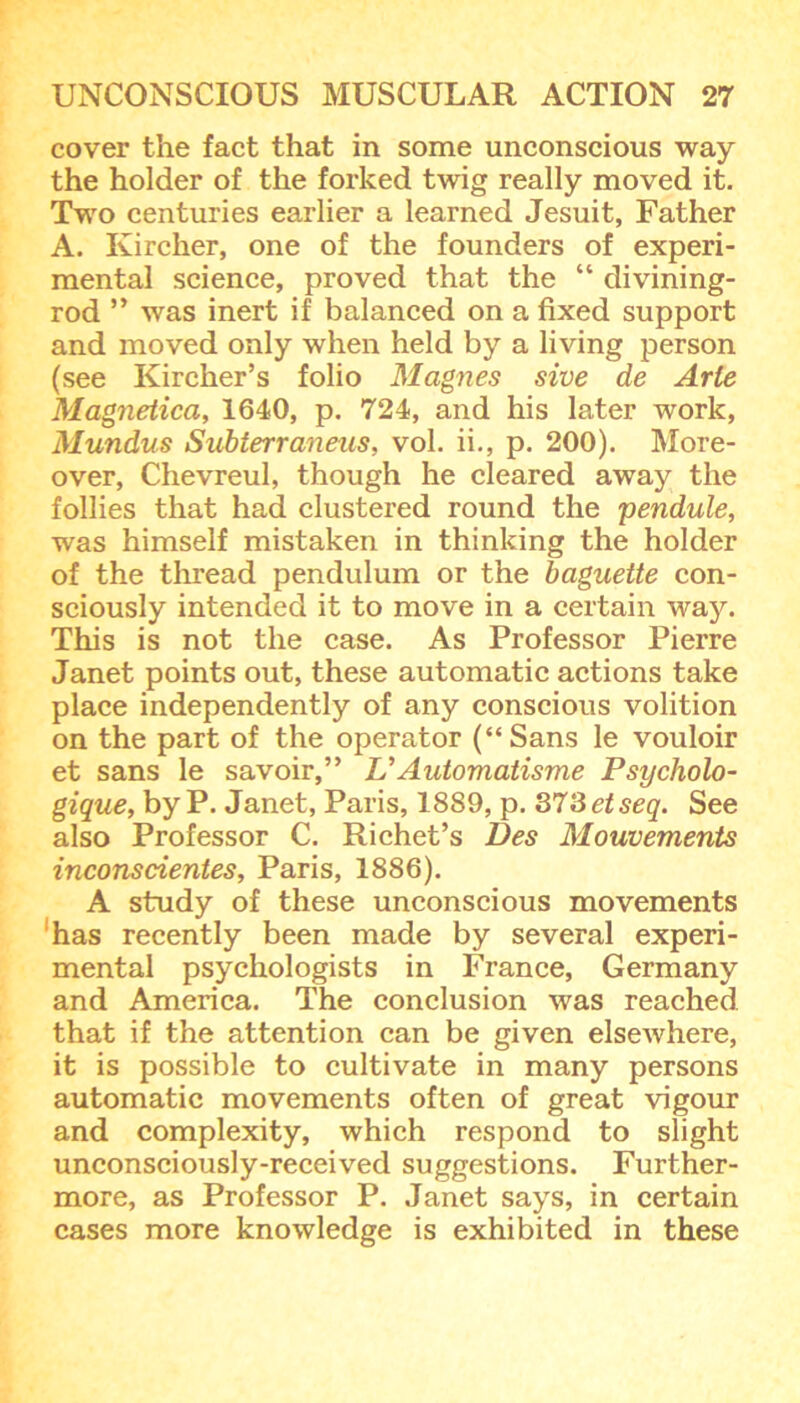 cover the fact that in some unconscious way the holder of the forked twig really moved it. Two centuries earlier a learned Jesuit, Father A. Kircher, one of the founders of experi- mental science, proved that the “ divining- rod ” was inert if balanced on a fixed support and moved only when held by a living person (see Kircher’s folio Magnes sive de Arte Magiietica, 1640, p. 724, and his later work, Mundus Subierraneus, vol. ii., p. 200). More- over, Chevreul, though he cleared away the follies that had clustered round the pendule, was himself mistaken in thinking the holder of the thread pendulum or the baguette con- sciously intended it to move in a certain way. This is not the case. As Professor Pierre Janet points out, these automatic actions take place independently of any conscious volition on the part of the operator (“Sans le vouloir et sans le savoir,” VAutomatisme Psycholo- gique, by P. Janet, Paris, 1889, p. 373 etseq. See also Professor C. Richet’s Des Mouvements inconsdentes, Paris, 1886). A study of these unconscious movements has recently been made by several experi- mental psychologists in France, Germany and America. The conclusion was reached that if the attention can be given elsewhere, it is possible to cultivate in many persons automatic movements often of great vigour and complexity, which respond to slight unconsciously-received suggestions. Further- more, as Professor P. Janet says, in certain cases more knowledge is exhibited in these