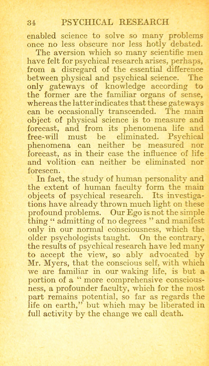 enabled science to solve so many problems once no less obscure nor less hotly debated. The aversion which so many scientific men have felt for psychical research arises, perhaps, from a disregard of the essential difference between physical and psychical science. The only gateways of knowledge according to the former are the familiar organs of sense, whereas the latter indicates that these gateways can be occasionally transcended. The main object of physical science is to measure and forecast, and from its phenomena life and free-will must be eliminated. Psychical phenomena can neither be measured nor forecast, as in their case the influence of life and volition can neither be eliminated nor foreseen. In fact, the study of human personality and the extent of human faculty form the main objects of psychical research. Its investiga- tions have already thrown much light on these profound problems. Our Ego is not the simple thing “ admitting of no degrees ” and manifest only in our normal consciousness, which the older psychologists taught. On the contrary, the results of psychical research have led many to accept the view, so ably advocated by Mr. Myers, that the conscious self, with which we are familiar in our waking life, is but a portion of a “ more comprehensive conscious- ness, a profounder faculty, which for the most part remains potential, so far as regards the life on earth,” but which may be liberated in full activity by the change we call death.