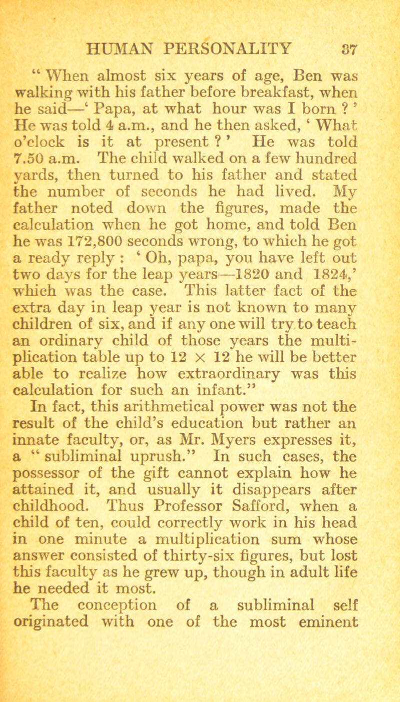 “ When almost six years of age, Ben was walking with his father before breakfast, when he said—‘ Papa, at what hour was I born ? ’ He was told 4 a.m., and he then asked, ‘ What o’clock is it at present ? ’ He was told 7.50 a.m. The child walked on a few hundred vards, then turned to his father and stated the number of seconds he had lived. My father noted down the figures, made the calculation when he got home, and told Ben he was 172,800 seconds wrong, to which he got a ready reply : ‘ Oh, papa, you have left out two days for the leap years—1820 and 1824,’ which was the case. This latter fact of the extra day in leap year is not known to many children of six, and if any one will try to teach an ordinary child of those years the multi- plication table up to 12 x 12 he will be better able to realize how extraordinary was this calculation for such an infant.” In fact, this arithmetical power was not the result of the child’s education but rather an innate faculty, or, as Mr. Myers expresses it, a “ subliminal uprush.” In such cases, the possessor of the gift cannot explain how he attained it, and usually it disappears after childhood. Thus Professor Safford, when a child of ten, could correctly work in his head in one minute a multiplication sum whose answer consisted of thirty-six figures, but lost this faculty as he grew up, though in adult life he needed it most. The conception of a subliminal self originated with one of the most eminent