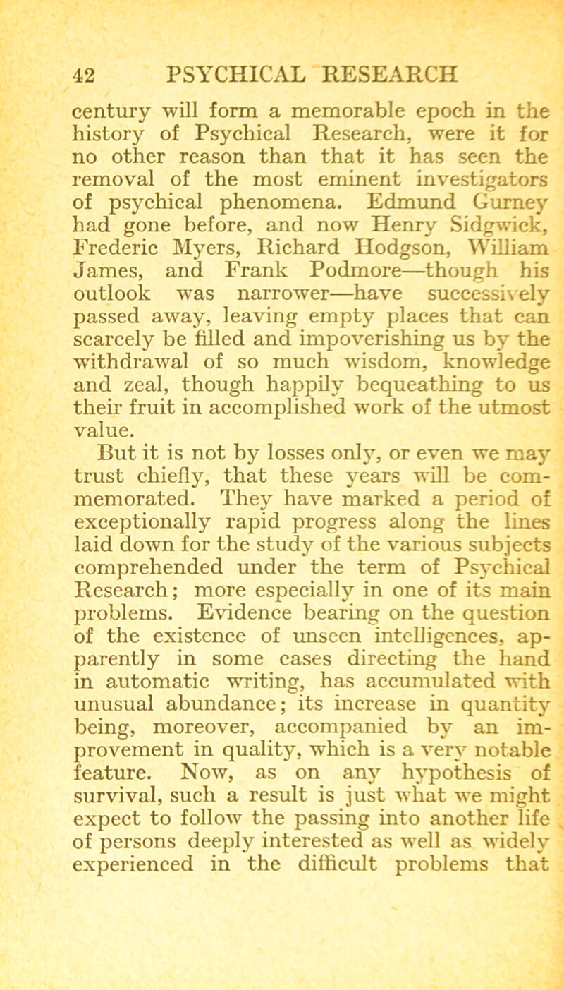 century will form a memorable epoch in the history of Psychical Research, were it for no other reason than that it has seen the removal of the most eminent investigators of psychical phenomena. Edmund Gurney had gone before, and now Henry Sidgwick, Frederic Myers, Richard Hodgson, William James, and Frank Podmore—though his outlook was narrower—have successively passed away, leaving empty places that can scarcely be filled and impoverishing us by the withdrawal of so much wisdom, knowledge and zeal, though happily bequeathing to us their fruit in accomplished work of the utmost value. But it is not by losses only, or even we may trust chiefly, that these years will be com- memorated. They have marked a period of exceptionally rapid progress along the lines laid down for the study of the various subjects comprehended under the term of Psychical Research; more especially in one of its main problems. Evidence bearing on the question of the existence of unseen intelligences, ap- parently in some cases directing the hand in automatic writing, has accumulated with unusual abundance; its increase in quantity being, moreover, accompanied by an im- provement in quality, which is a very notable feature. Now, as on any hypothesis of survival, such a result is just what we might expect to follow the passing into another life of persons deeply interested as well as widely experienced in the difficult problems that