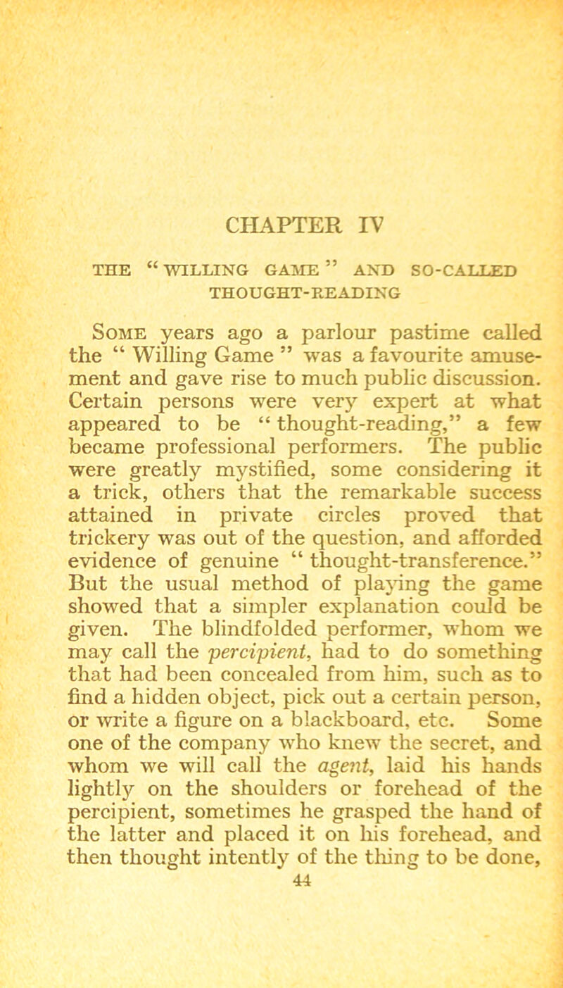 CHAPTER IV THE “WILLING GAME ” AND SO-CALLED THOUGHT-READING Some years ago a parlour pastime called the “ Willing Game ” was a favourite amuse- ment and gave rise to much public discussion. Certain persons were very expert at what appeared to be “ thought-reading,” a few became professional performers. The public were greatly mystified, some considering it a trick, others that the remarkable success attained in private circles proved that trickery was out of the question, and afforded evidence of genuine “ thought-transference.” But the usual method of playing the game showed that a simpler explanation could be given. The blindfolded performer, whom we may call the percipient, had to do something that had been concealed from him, such as to find a hidden object, pick out a certain person, or write a figure on a blackboard, etc. Some one of the company who knew the secret, and whom we will call the agent, laid his hands lightly on the shoulders or forehead of the percipient, sometimes he grasped the hand of the latter and placed it on his forehead, and then thought intently of the thing to be done,