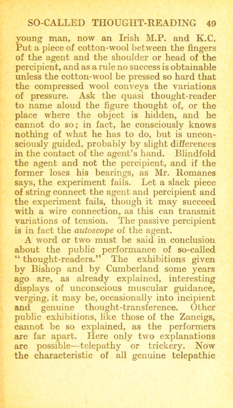 young man, now an Irish M.P. and K.C. Put a piece of cotton-wool between the fingers of the agent and the shoulder or head of the percipient, and as a rule no success is obtainable unless the cotton-wool be pressed so hard that the compressed wool conveys the variations of pressure. Ask the quasi thought-reader to name aloud the figure thought of, or the place where the object is hidden, and he cannot do so; in fact, he consciously knows nothing of what he has to do, but is uncon- sciously guided, probably by slight differences in the contact of the agent’s hand. Blindfold the agent and not the percipient, and if the former loses his bearings, as Mr. Romanes says, the experiment fails. Let a slack piece of string connect the agent and percipient and the experiment fails, though it may succeed with a wire connection, as this can transmit variations of tension. The passive percipient is in fact the autoscope of the agent. A word or two must be said in conclusion about the public performance of so-called “ thought-readers.” The exhibitions given by Bishop and by Cumberland some years ago are, as already explained, interesting displays of unconscious muscular guidance, verging, it may be, occasionally into incipient and genuine thought-transference. Other public exhibitions, like those of the Zancigs, cannot be so explained, as the performers are far apart. Here only two explanations are possible—telepathy or trickery. Now the characteristic of all genuine telepathic