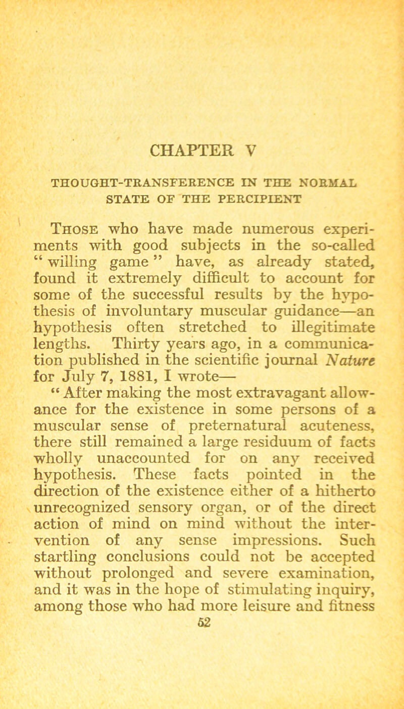THOUGHT-TRANSFERENCE IN THE NORMAL STATE OF THE PERCIPIENT Those who have made numerous experi- ments with good subjects in the so-called “ willing game ” have, as already stated, found it extremely difficult to account for some of the successful results by the hypo- thesis of involuntary muscular guidance—an hypothesis often stretched to illegitimate lengths. Thirty years ago, in a communica- tion published in the scientific journal Nature for July 7, 1881, I wrote— “ After making the most extravagant allow- ance for the existence in some persons of a muscular sense of preternatural acuteness, there still remained a large residuum of facts wholly unaccounted for on any received hypothesis. These facts pointed in the direction of the existence either of a hitherto unrecognized sensory organ, or of the direct action of mind on mind without the inter- vention of any sense impressions. Such startling conclusions could not be accepted without prolonged and severe examination, and it was in the hope of stimulating inquiry, among those who had more leisure and fitness 62