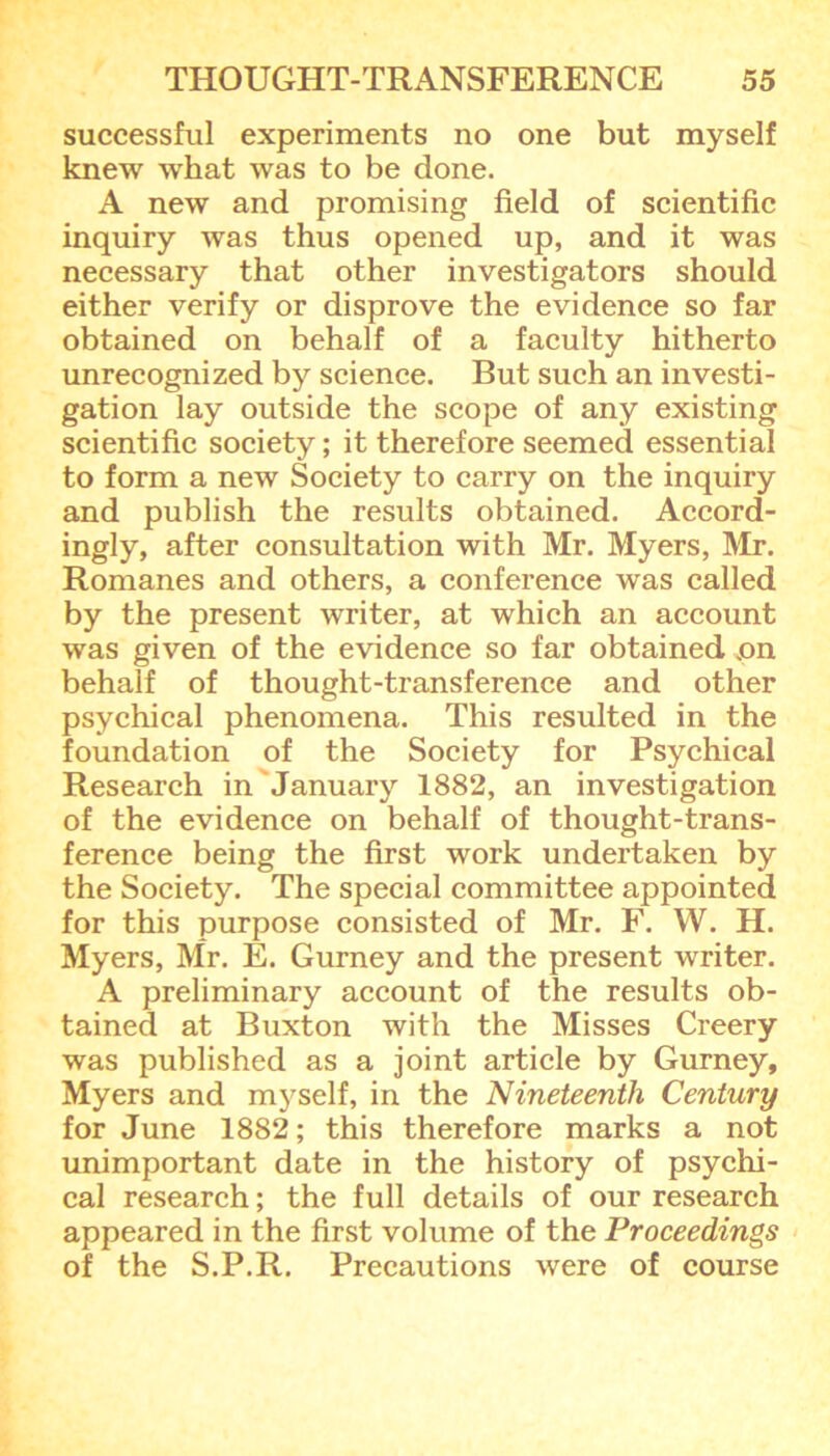 successful experiments no one but myself knew what was to be done. A new and promising field of scientific inquiry was thus opened up, and it was necessary that other investigators should either verify or disprove the evidence so far obtained on behalf of a faculty hitherto unrecognized by science. But such an investi- gation lay outside the scope of any existing scientific society; it therefore seemed essential to form a new Society to carry on the inquiry and publish the results obtained. Accord- ingly, after consultation with Mr. Myers, Mr. Romanes and others, a conference was called by the present writer, at which an account was given of the evidence so far obtained .on behalf of thought-transference and other psychical phenomena. This resulted in the foundation of the Society for Psychical Research in January 1882, an investigation of the evidence on behalf of thought-trans- ference being the first work undertaken by the Society. The special committee appointed for this purpose consisted of Mr. F. W. H. Myers, Mr. E. Gurney and the present writer. A preliminary account of the results ob- tained at Buxton with the Misses Creery was published as a joint article by Gurney, Myers and myself, in the Nineteenth Century for June 1882; this therefore marks a not unimportant date in the history of psychi- cal research; the full details of our research appeared in the first volume of the Proceedings of the S.P.R. Precautions were of course