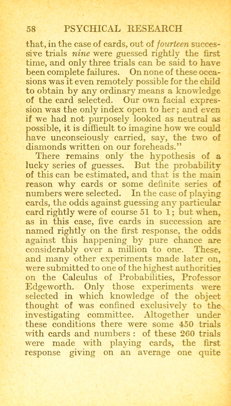 that, in the case of cards, out of fourteen succes- sive trials nine were guessed rightly the first time, and only three trials can be said to have been complete failures. On none of these occa- sions was it even remotely possible for the child to obtain by any ordinary means a knowledge of the card selected. Our own facial expres- sion was the only index open to her; and even if we had not purposely looked as neutral as possible, it is difficult to imagine how we could have unconsciously carried, say, the two of diamonds written on our foreheads.” There remains only the hypothesis of a lucky series of guesses. But the probability of this can be estimated, and that is the main reason why cards or some definite series of numbers were selected. In the case of playing cards, the odds against guessing any particular card rightly were of course 51 to 1; but when, as in this case, five cards in succession are named rightly on the first response, the odds against this happening by pure chance are considerably over a million to one. These, and many other experiments made later on, were submitted to one of the highest authorities on the Calculus of Probabilities, Professor Edgeworth. Only those experiments were selected in which knowledge of the object thought of was confined exclusively to the investigating committee. Altogether under these conditions there were some 450 trials with cards and numbers : of these 260 trials were made with playing cards, the first response giving on an average one quite