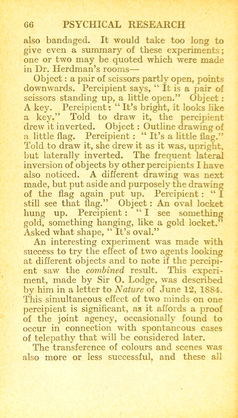 also bandaged. It would take too long to give even a summary of these experiments; one or two may be quoted which were made in Dr. Herdman’s rooms— Object: a pair of scissors partly open, points downwards. Percipient says, “ It is a pair of scissors standing up, a little open.” Object: A key. Percipient: “It’s bright, it looks like a key.” Told to draw it, the percipient drew it inverted. Object: Outline drawing of a little flag. Percipient : “ It’s a little flag.” Told to draw it, she drew it as it was, upright, but laterally inverted. The frequent lateral inversion of objects by other percipients I have also noticed. A different drawing was next made, but put aside and purposely the drawing of the flag again put up. Percipient: “ I still see that flag.” Object: An oval locket hung up. Percipient : “ I see something gold, something hanging, like a gold locket.” Asked what shape, “ It’s oval.” An interesting experiment was made with success to try the effect of two agents looking at different objects and to note if the percipi- ent saw the combined result. This experi- ment, made by Sir O. Lodge, was described by him in a letter to Nature of June 12, 18S4. This simultaneous effect of two minds on one percipient is significant, as it affords a proof of the joint agency, occasionally found to occur in connection with spontaneous cases of telepathy that will be considered later. The transference of colours and scenes was also more or less successful, and these all