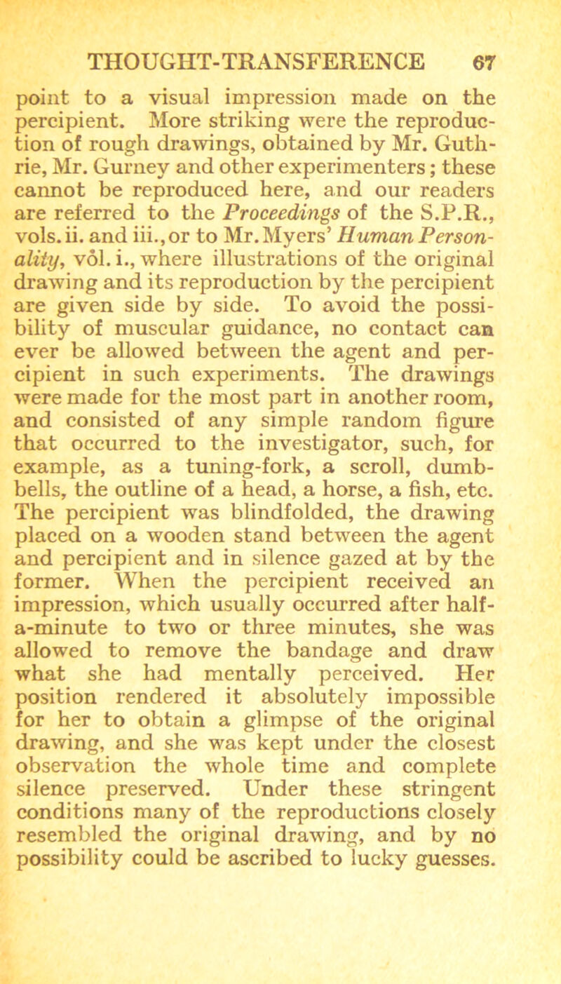 point to a visual impression made on the percipient. More striking were the reproduc- tion of rough drawings, obtained by Mr. Guth- rie, Mr. Gurney and other experimenters; these cannot be reproduced here, and our readers are referred to the Proceedings of the S.P.R., vols.ii. and iii.,or to Mr. Myers’ Human Person- ality, vol. i., where illustrations of the original drawing and its reproduction by the percipient are given side by side. To avoid the possi- bility of muscular guidance, no contact can ever be allowed between the agent and per- cipient in such experiments. The drawings were made for the most part in another room, and consisted of any simple random figure that occurred to the investigator, such, for example, as a tuning-fork, a scroll, dumb- bells, the outline of a head, a horse, a fish, etc. The percipient was blindfolded, the drawing placed on a wooden stand between the agent and percipient and in silence gazed at by the former. When the percipient received an impression, which usually occurred after half- a-minute to two or three minutes, she was allowed to remove the bandage and draw what she had mentally perceived. Her position rendered it absolutely impossible for her to obtain a glimpse of the original drawing, and she was kept under the closest observation the whole time and complete silence preserved. Under these stringent conditions many of the reproductions closely resembled the original drawing, and by no possibility could be ascribed to lucky guesses.