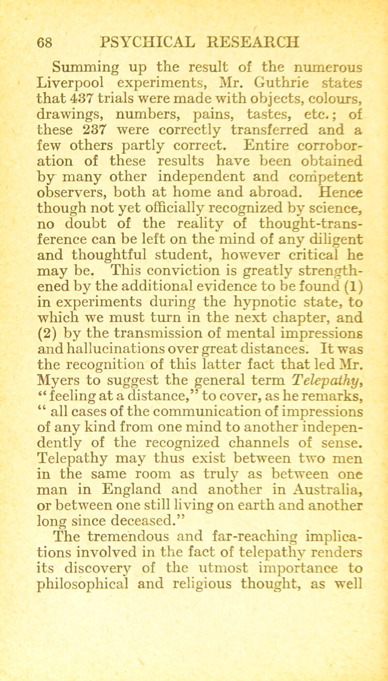 Summing up the result of the numerous Liverpool experiments, Mr. Guthrie states that 437 trials were made with objects, colours, drawings, numbers, tastes, etc.; of these 237 were correctly transferred and a few others partly correct. Entire corrobor- ation of these results have been obtained by many other independent and competent observers, both at home and abroad. Hence though not yet officially recognized by science, no doubt of the reality of thought-trans- ference can be left on the mind of any diligent and thoughtful student, however critical he may be. This conviction is greatly strength- ened by the additional evidence to be found (1) in experiments during the hypnotic state, to which we must turn in the next chapter, and (2) by the transmission of mental impressions and hallucinations over great distances. It was the recognition of this latter fact that led Mr. Myers to suggest the general term Telepathy, “ feeling at a distance,” to cover, as he remarks, “ all cases of the communication of impressions of any kind from one mind to another indepen- dently of the recognized channels of sense. Telepathy may thus exist between two men in the same room as truly as between one man in England and another in Australia, or between one still living on earth and another long since deceased.” The tremendous and far-reaching implica- tions involved in the fact of telepathy renders its discovery of the utmost importance to philosophical and religious thought, as well