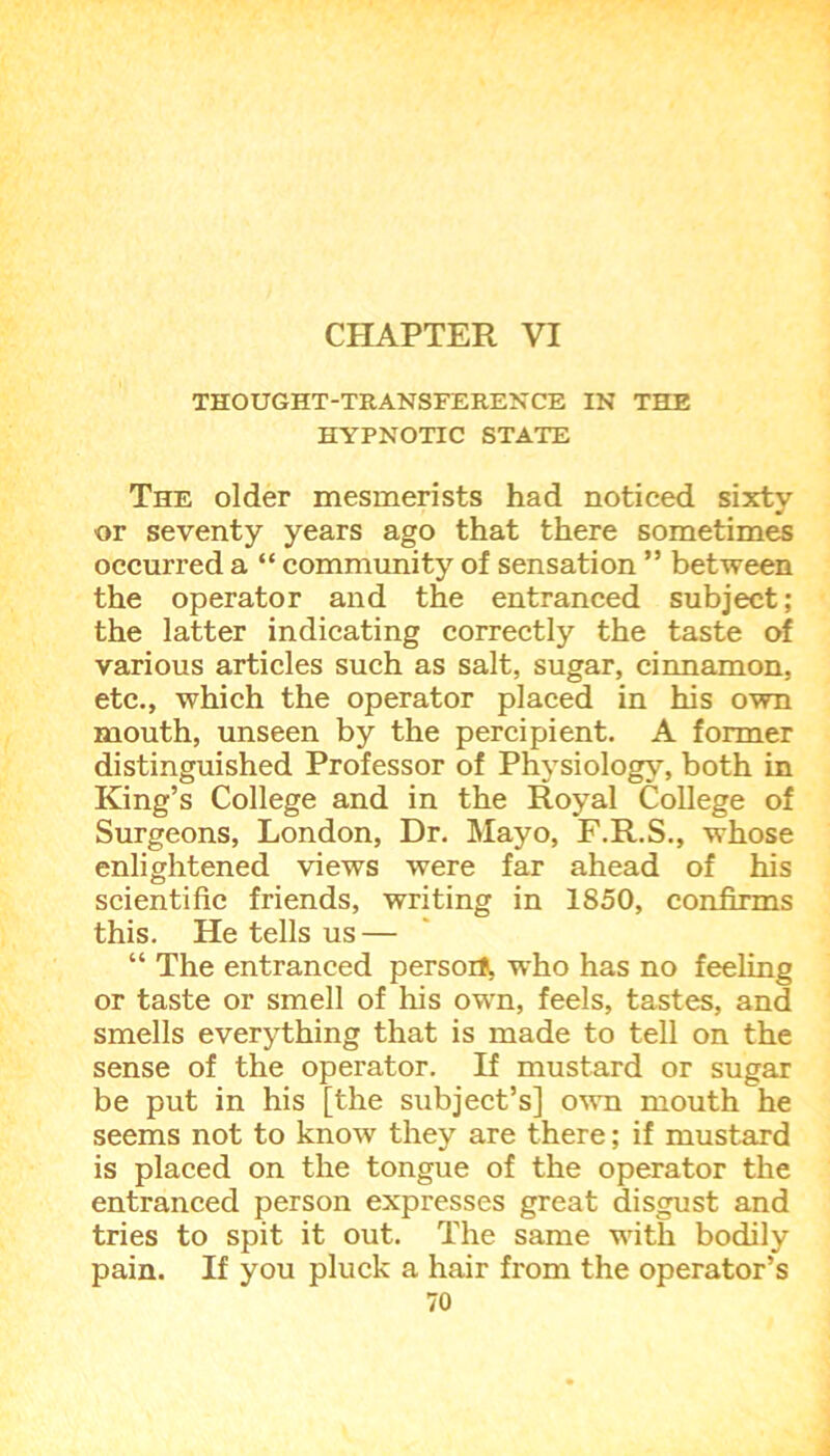 CHAPTER VI THOUGHT-TRANSFERENCE IN THE HYPNOTIC STATE The older mesmerists had noticed sixty or seventy years ago that there sometimes occurred a “ community of sensation ” between the operator and the entranced subject; the latter indicating correctly the taste of various articles such as salt, sugar, cinnamon, etc., which the operator placed in his own mouth, unseen by the percipient. A former distinguished Professor of Physiology, both in King’s College and in the Royal College of Surgeons, London, Dr. Mayo, F.R.S., whose enlightened views were far ahead of his scientific friends, writing in 1850, confirms this. He tells us — “ The entranced persoi*, who has no feeling or taste or smell of his own, feels, tastes, and smells everything that is made to tell on the sense of the operator. If mustard or sugar be put in his [the subject’s] own mouth he seems not to know they are there; if mustard is placed on the tongue of the operator the entranced person expresses great disgust and tries to spit it out. The same with bodily pain. If you pluck a hair from the operator’s