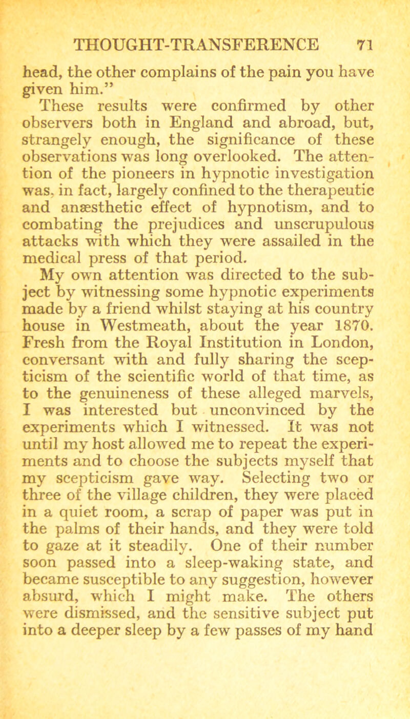 head, the other complains of the pain you have given him.” These results were confirmed by other observers both in England and abroad, but, strangely enough, the significance of these observations was long overlooked. The atten- tion of the pioneers in hypnotic investigation was, in fact, largely confined to the therapeutic and anaesthetic effect of hypnotism, and to combating the prejudices and unscrupulous attacks with which they were assailed in the medical press of that period. My own attention was directed to the sub- ject by witnessing some hypnotic experiments made by a friend whilst staying at his country house in Westmeath, about the year 1870. Fresh from the Royal Institution in London, conversant with and fully sharing the scep- ticism of the scientific world of that time, as to the genuineness of these alleged marvels, I was interested but unconvinced by the experiments which I witnessed. It was not until my host allowed me to repeat the experi- ments and to choose the subjects myself that my scepticism gave way. Selecting two or three of the village children, they were placed in a quiet room, a scrap of paper was put in the palms of their hands, and they were told to gaze at it steadily. One of their number soon passed into a sleep-waking state, and became susceptible to any suggestion, however absurd, which I might make. The others were dismissed, and the sensitive subject put into a deeper sleep by a few passes of my hand