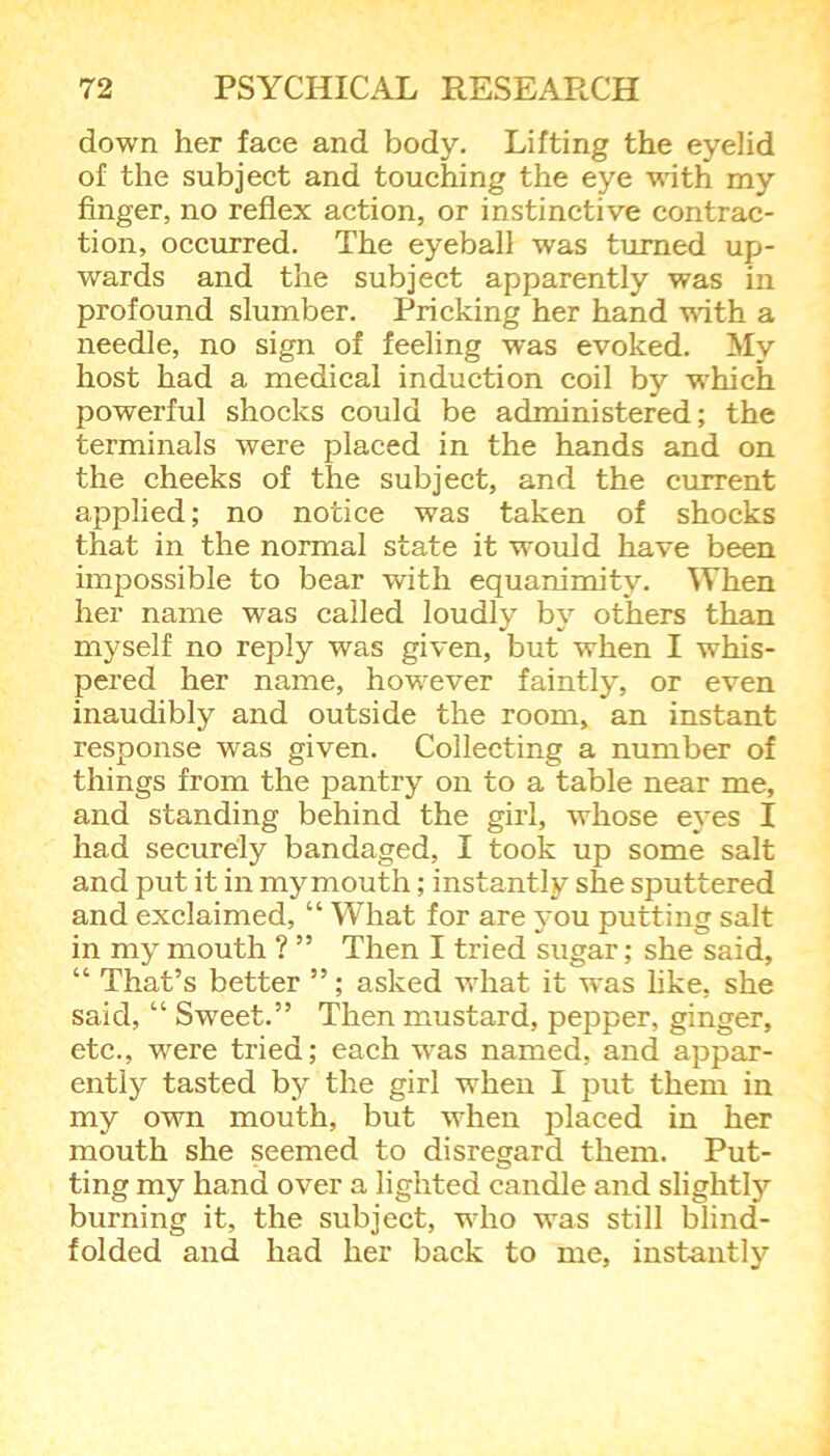 down her face and body. Lifting the eyelid of the subject and touching the eye 'with my finger, no reflex action, or instinctive contrac- tion, occurred. The eyeball was turned up- wards and the subject apparently was in profound slumber. Pricking her hand with a needle, no sign of feeling was evoked. My host had a medical induction coil by which powerful shocks could be administered; the terminals were placed in the hands and on the cheeks of the subject, and the current applied; no notice was taken of shocks that in the normal state it would have been impossible to bear with equanimity. When her name was called loudly by others than myself no reply was given, but when I whis- pered her name, however faintly, or even inaudibly and outside the room, an instant response was given. Collecting a number of things from the pantry on to a table near me, and standing behind the girl, whose eyes I had securely bandaged, I took up some salt and put it in my mouth; instantly she sputtered and exclaimed, “ What for are you putting salt in my mouth ? ” Then I tried sugar; she said, “ That’s better ”; asked what it was like, she said, “ Sweet.” Then mustard, pepper, ginger, etc., were tried; each was named, and appar- ently tasted by the girl when I put them in my own mouth, but when placed in her mouth she seemed to disregard them. Put- ting my hand over a lighted candle and slightly burning it, the subject, who was still blind- folded and had her back to me, instantly