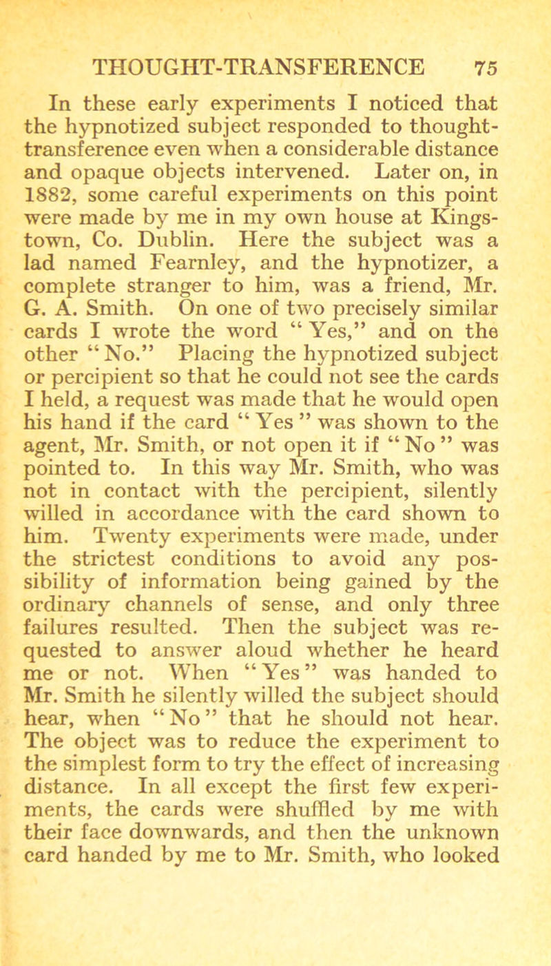 In these early experiments I noticed that the hypnotized subject responded to thought- transference even when a considerable distance and opaque objects intervened. Later on, in 1882, some careful experiments on this point were made by me in my own house at Kings- town, Co. Dublin. Here the subject was a lad named Fearnley, and the hypnotizer, a complete stranger to him, was a friend, Mr. G. A. Smith. On one of two precisely similar cards I wrote the word “ Yes,” and on the other “No.” Placing the hypnotized subject or percipient so that he could not see the cards I held, a request was made that he would open his hand if the card “ Yes ” was shown to the agent, Mr. Smith, or not open it if “ No ” was pointed to. In this way Mr. Smith, who was not in contact with the percipient, silently willed in accordance with the card shown to him. Twenty experiments were made, under the strictest conditions to avoid any pos- sibility of information being gained by the ordinary channels of sense, and only three failures resulted. Then the subject was re- quested to answer aloud whether he heard me or not. When “Yes” was handed to Mr. Smith he silently willed the subject should hear, when “No” that he should not hear. The object was to reduce the experiment to the simplest form to try the effect of increasing distance. In all except the first few experi- ments, the cards were shuffled by me with their face downwards, and then the unknown card handed by me to Mr. Smith, who looked