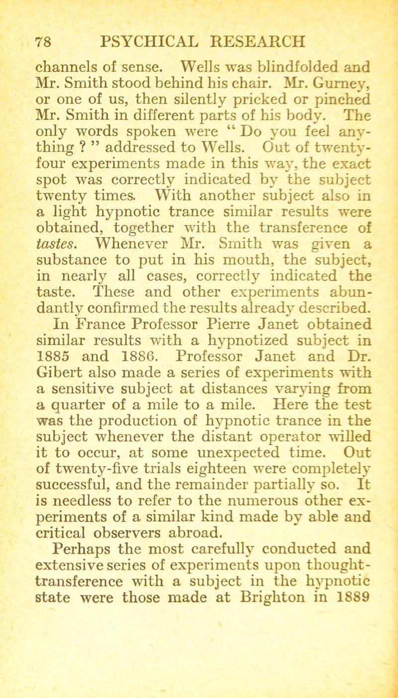 channels of sense. Wells was blindfolded and Mr. Smith stood behind his chair. Mr. Gurney, or one of us, then silently pricked or pinched Mr. Smith in different parts of his body. The only words spoken were “ Do you feel any- thing ? ” addressed to Wells. Out of twenty- four experiments made in this way, the exact spot was correctly indicated by the subject twenty times. With another subject also in a light hypnotic trance similar results were obtained, together with the transference of tastes. Whenever Mr. Smith was given a substance to put in his mouth, the subject, in nearly all cases, correctly indicated the taste. These and other experiments abun- dantly confirmed the results already described. In France Professor Pierre Janet obtained similar results with a hypnotized subject in 1885 and 1886. Professor Janet and Dr. Gibert also made a series of experiments with a sensitive subject at distances varying from a quarter of a mile to a mile. Here the test was the production of hypnotic trance in the subject whenever the distant operator willed it to occur, at some unexpected time. Out of twenty-five trials eighteen were completely successful, and the remainder partially so. It is needless to refer to the numerous other ex- periments of a similar kind made by able and critical observers abroad. Perhaps the most carefully conducted and extensive series of experiments upon thought- transference with a subject in the hypnotic state were those made at Brighton in 1889