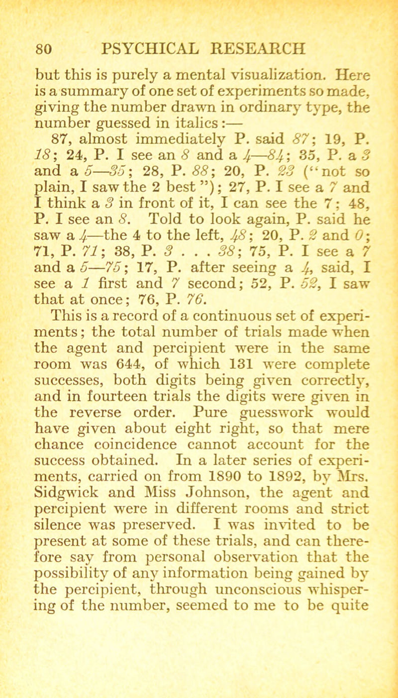 but this is purely a mental visualization. Here is a summary of one set of experiments so made, giving the number drawn in ordinary type, the number guessed in italics :— 87, almost immediately P. said 87; 19, P. 18; 24, P. I see an 8 and a J—81/.; 35, P. a 3 and a 5—35; 28, P. 88; 20, P. 23 (“not so plain, I saw the 2 best ”); 27, P. I see a 7 and I think a 3 in front of it, I can see the 7; 48, P. I see an 8. Told to look again, P. said he saw a If.—the 4 to the left, IfB; 20, P. 2 and 0; 71, P. 71; 38, P. 3 . . . 38; 75, P. I see a 7 and a 5—75; 17, P. after seeing a J, said, I see a 1 first and 7 second; 52, P. 52, I saw that at once; 76, P. 76. This is a record of a continuous set of experi- ments ; the total number of trials made when the agent and percipient were in the same room was 644, of which 131 were complete successes, both digits being given correctly, and in fourteen trials the digits were given in the reverse order. Pure guesswork would have given about eight right, so that mere chance coincidence cannot account for the success obtained. In a later series of experi- ments, carried on from 1890 to 1892, by Mrs. Sidgwick and Miss Johnson, the agent and percipient were in different rooms and strict silence was preserved. I was invited to be present at some of these trials, and can there- fore say from personal observation that the possibility of any information being gained by the percipient, through unconscious whisper- ing of the number, seemed to me to be quite