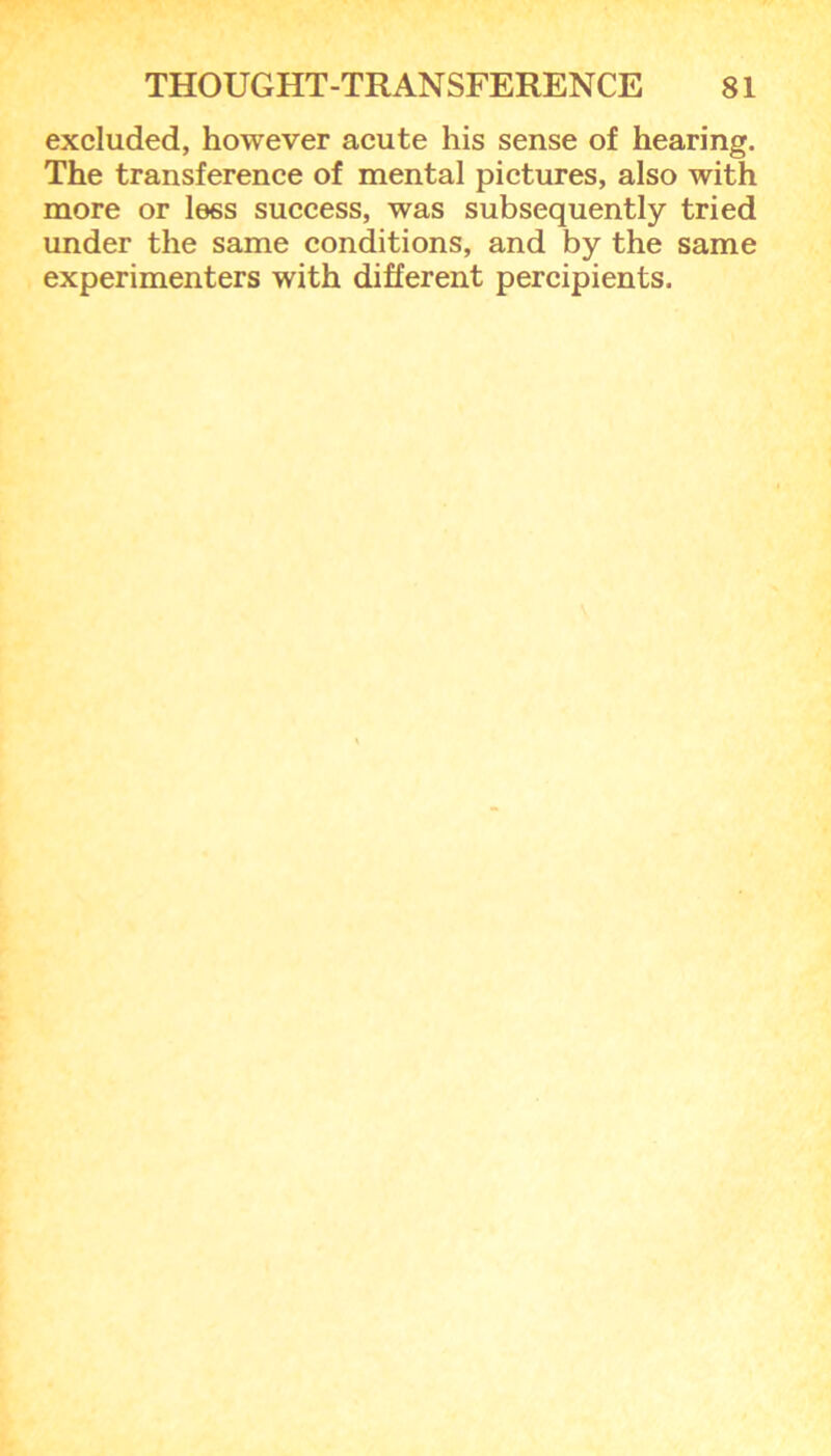 excluded, however acute his sense of hearing. The transference of mental pictures, also with more or less success, was subsequently tried under the same conditions, and by the same experimenters with different percipients.