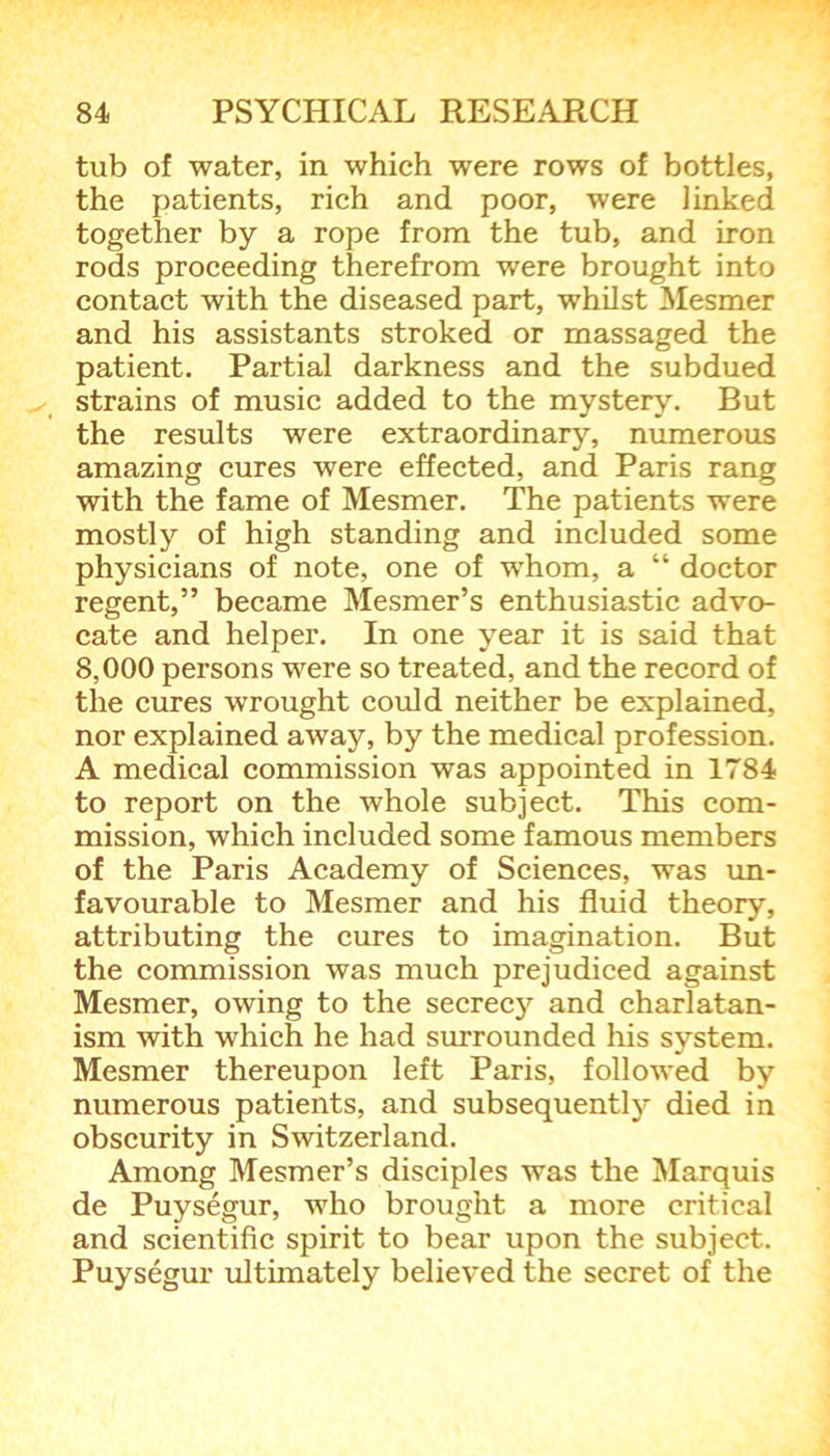 tub of water, in which were rows of bottles, the patients, rich and poor, were linked together by a rope from the tub, and iron rods proceeding therefrom were brought into contact with the diseased part, whilst Mesmer and his assistants stroked or massaged the patient. Partial darkness and the subdued strains of music added to the mystery. But the results were extraordinary, numerous amazing cures were effected, and Paris rang with the fame of Mesmer. The patients were mostly of high standing and included some physicians of note, one of whom, a “ doctor regent,” became Mesmer’s enthusiastic advo- cate and helper. In one year it is said that 8,000 persons were so treated, and the record of the cures wrought could neither be explained, nor explained away, by the medical profession. A medical commission was appointed in 1784 to report on the whole subject. This com- mission, which included some famous members of the Paris Academy of Sciences, was un- favourable to Mesmer and his fluid theory, attributing the cures to imagination. But the commission was much prejudiced against Mesmer, owing to the secrecy and charlatan- ism with which he had surrounded Iris system. Mesmer thereupon left Paris, followed by numerous patients, and subsequently died in obscurity in Switzerland. Among Mesmer’s disciples was the Marquis de Puysegur, who brought a more critical and scientific spirit to bear upon the subject. Puysegur ultimately believed the secret of the