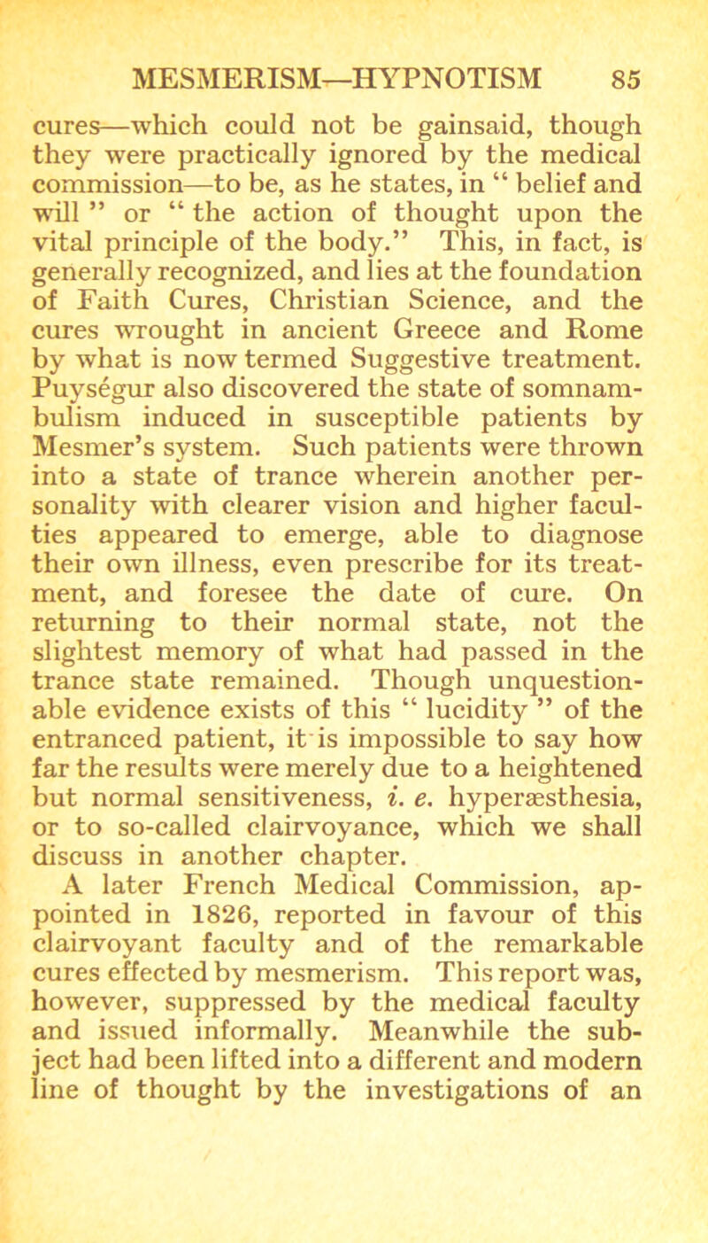 cures—which could not be gainsaid, though they were practically ignored by the medical commission—to be, as he states, in “ belief and will ” or “ the action of thought upon the vital principle of the body.” This, in fact, is generally recognized, and lies at the foundation of Faith Cures, Christian Science, and the cures wrought in ancient Greece and Rome by what is now termed Suggestive treatment. Puysegur also discovered the state of somnam- bulism induced in susceptible patients by Mesmer’s system. Such patients were thrown into a state of trance wherein another per- sonality with clearer vision and higher facul- ties appeared to emerge, able to diagnose their own illness, even prescribe for its treat- ment, and foresee the date of cure. On returning to their normal state, not the slightest memory of what had passed in the trance state remained. Though unquestion- able evidence exists of this “ lucidity ” of the entranced patient, it is impossible to say how far the results were merely due to a heightened but normal sensitiveness, i. e. hypersesthesia, or to so-called clairvoyance, which we shall discuss in another chapter. A later French Medical Commission, ap- pointed in 1826, reported in favour of this clairvoyant faculty and of the remarkable cures effected by mesmerism. This report was, however, suppressed by the medical faculty and issued informally. Meanwhile the sub- ject had been lifted into a different and modern line of thought by the investigations of an