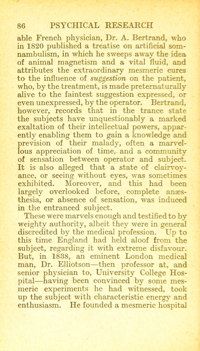 able French physician, Dr. A. Bertrand, who in 1820 published a treatise on artificial som- nambulism, in which he sweeps away the idea of animal magnetism and a vital fluid, and attributes the extraordinary mesmeric cures to the influence of suggestion on the patient, who, by the treatment, is made preternaturally alive to the faintest suggestion expressed, or even unexpressed, by the operator. Bertrand, however, records that in the trance state the subjects have unquestionably a marked exaltation of their intellectual powers, appar- ently enabling them to gain a knowledge and prevision of their malady, often a marvel- lous appreciation of time, and a community of sensation between operator and subject. It is also alleged that a state of clairvoy- ance, or seeing without eyes, was sometimes exhibited. Moreover, and this had been largely overlooked before, complete anaes- thesia, or absence of sensation, was induced in the entranced subject. These were marvels enough and testified to by weighty authority, albeit they were in general discredited by the medical profession. LTp to this time England had held aloof from the subject, regarding it with extreme disfavour. But, in 1838, an eminent London medical man, Dr. Elliotson—then professor at, and senior physician to, University College Hos- pital—having been convinced by some mes- meric experiments he had witnessed, took up the subject with characteristic energy and enthusiasm. He founded a mesmeric hospital