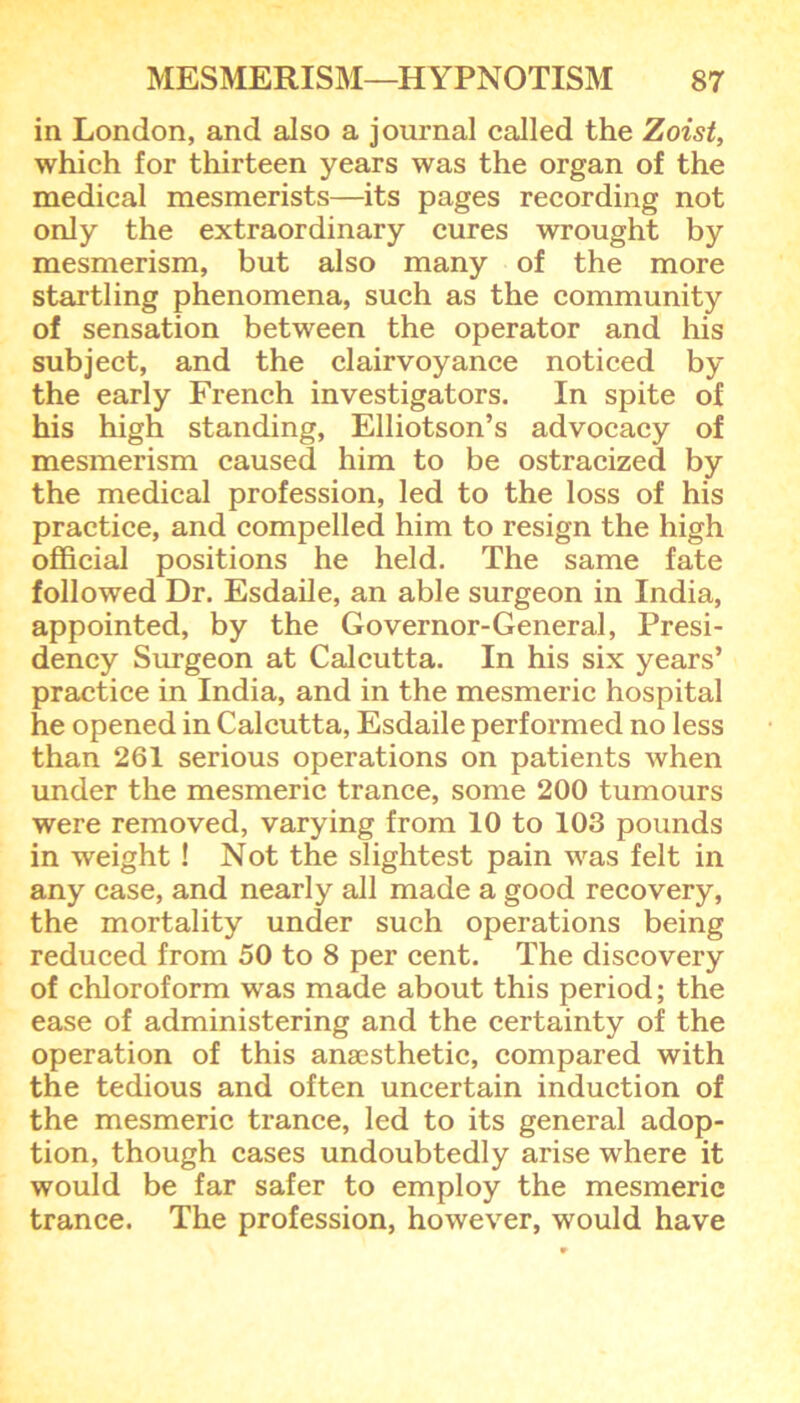 in London, and also a journal called the Zoist, which for thirteen years was the organ of the medical mesmerists—its pages recording not only the extraordinary cures wrought by mesmerism, but also many of the more startling phenomena, such as the community of sensation between the operator and his subject, and the clairvoyance noticed by the early French investigators. In spite of his high standing, Elliotson’s advocacy of mesmerism caused him to be ostracized by the medical profession, led to the loss of his practice, and compelled him to resign the high official positions he held. The same fate followed Dr. Esdaile, an able surgeon in India, appointed, by the Governor-General, Presi- dency Surgeon at Calcutta. In his six years’ practice in India, and in the mesmeric hospital he opened in Calcutta, Esdaile performed no less than 261 serious operations on patients when under the mesmeric trance, some 200 tumours were removed, varying from 10 to 103 pounds in weight ! Not the slightest pain was felt in any case, and nearly all made a good recovery, the mortality under such operations being reduced from 50 to 8 per cent. The discovery of chloroform was made about this period; the ease of administering and the certainty of the operation of this anaesthetic, compared with the tedious and often uncertain induction of the mesmeric trance, led to its general adop- tion, though cases undoubtedly arise where it would be far safer to employ the mesmeric trance. The profession, however, would have