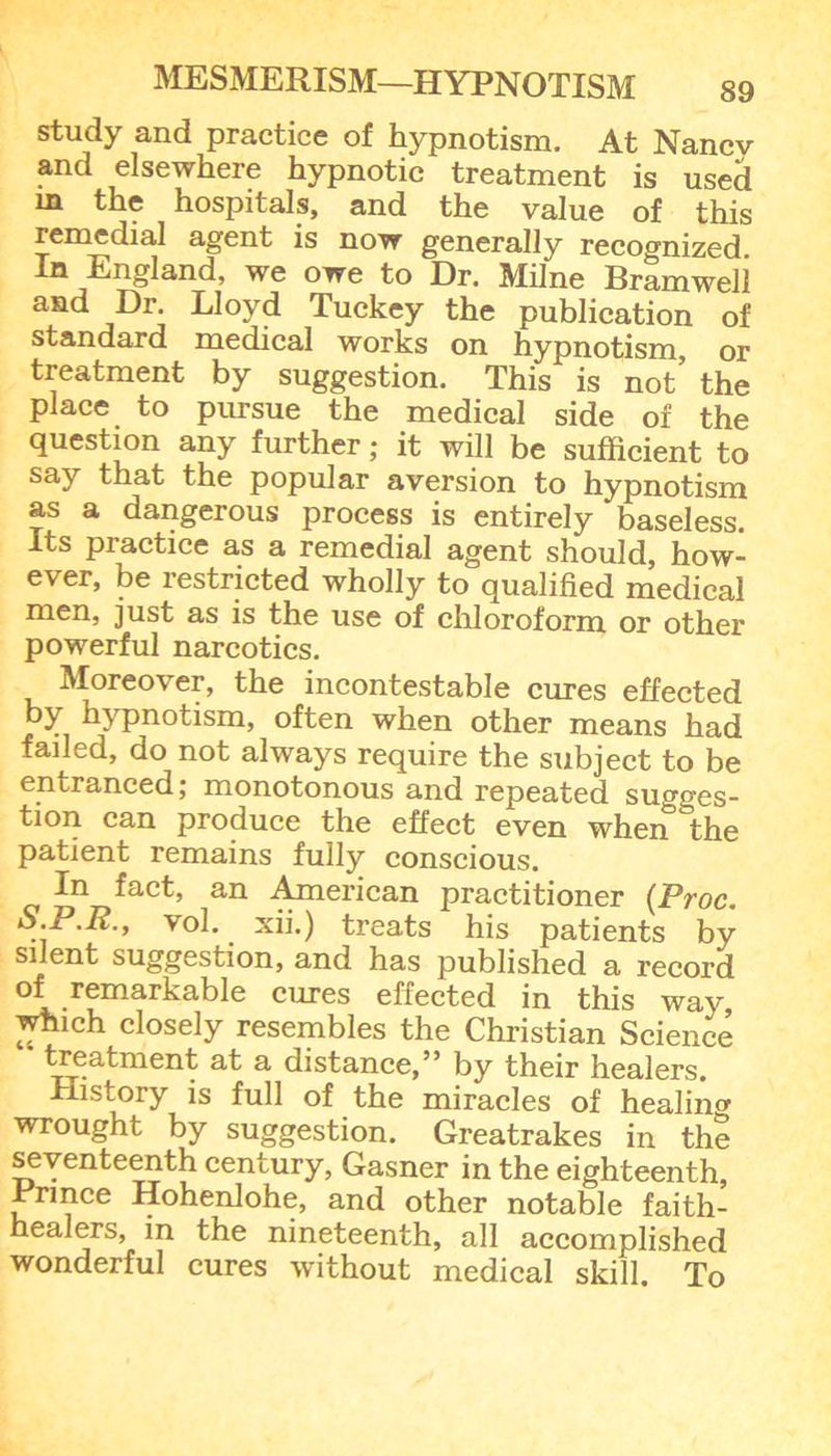 study and practice of hypnotism. At Nancv and elsewhere hypnotic treatment is used in the hospitals, and the value of this remedial agent is now generally recognized In England, we owe to Dr. Milne Bramweli and Dr. Lloyd Tuckey the publication of standard medical works on hypnotism, or treatment by suggestion. This is not the place to pursue the medical side of the question any further; it will be sufficient to say that the popular aversion to hypnotism as a dangerous process is entirely baseless. Its practice as a remedial agent should, how- ever, be restricted wholly to qualified medical men, just as is the use of chloroform or other powerful narcotics. Moreover, the incontestable cures effected by hypnotism, often when other means had faded, do not always require the subject to be entranced; monotonous and repeated su°'o'es- tion can produce the effect even wheiT^the patient remains fully conscious. In fact, an American practitioner (Proc. S.P.R., vol. xii.) treats his patients by silent suggestion, and has published a record of remarkable cures effected in this way which closely resembles the Christian Science treatment at a distance,” by their healers. History is full of the miracles of healing wrought by suggestion. Greatrakes in the seventeenth century, Gasner in the eighteenth. Prince Hohenlohe, and other notable faith- healers, in the nineteenth, all accomplished wonderful cures without medical skill. To