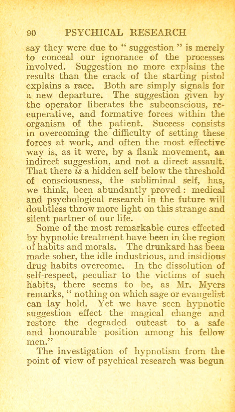 say they were due to “ suggestion ” is merely to conceal our ignorance of the processes involved. Suggestion no more explains the results than the crack of the starting pistol explains a race. Both are simply signals for a new departure. The suggestion given by the operator liberates the subconscious, re- cuperative, and formative forces within the organism of the patient. Success consists in overcoming the difficulty of setting these forces at work, and often the most effective way is, as it were, by a flank movement, an indirect suggestion, and not a direct assault. That there is a hidden self below the threshold of consciousness, the subliminal self, has, we think, been abundantly proved : medical and psychological research in the future will doubtless throw more light on this strange and silent partner of our life. Some of the most remarkable cures effected by hypnotic treatment have been in the region of habits and morals. The drunkard has been made sober, the idle industrious, and insidious drug habits overcome. In the dissolution of self-respect, peculiar to the victims of such habits, there seems to be, as Mr. Mvers remarks, “ nothing on which sage or evangelist can lay hold. Yet we have seen hypnotic suggestion effect the magical change and restore the degraded outcast to a safe and honourable position among his fellow men.” The investigation of hypnotism from the point of view of psychical research was begun