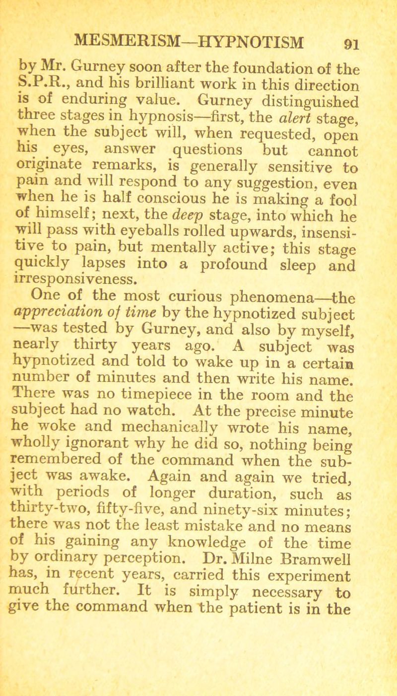 by Mr. Gurney soon after the foundation of the S.P.R., and his brilliant work in this direction is of enduring value. Gurney distinguished three stages in hypnosis—first, the alert stage, when the subject will, when requested, open his . eyes, answer questions but cannot originate remarks, is generally sensitive to pain and will respond to any suggestion, even when he is half conscious he is making a fool of himself; next, the deep stage, into which he will pass with eyeballs rolled upwards, insensi- tive to pain, but mentally active; this stage quickly lapses into a profound sleep and irresponsiveness. One of the most curious phenomena—the appreciation of time by the hypnotized subject —was tested by Gurney, and also by myself, nearly thirty years ago. A subject was hypnotized and told to wake up in a certain number of minutes and then write his name. There was no timepiece in the room and the subject had no watch. At the precise minute he woke and mechanically wrote his name, wholly ignorant why he did so, nothing being remembered of the command when the sub- ject was awake. Again and again we tried, with periods of longer duration, such as thirty-two, fifty-five, and ninety-six minutes; there was not the least mistake and no means of his gaining any knowledge of the time by ordinary perception. Dr. Milne Bramwell has, in recent years, carried this experiment much further. It is simply necessary to give the command when the patient is in the