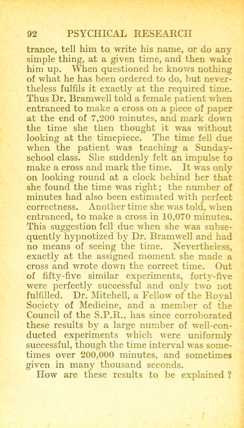 trance, tell him to write his name, or do any simple thing, at a given time, and then wake him up. When questioned he knows nothing of what he has been ordered to do, but never- theless fulfils it exactly at the required time. Thus Dr. Bramwell told a female patient when entranced to make a cross on a piece of paper at the end of 7,200 minutes, and mark down the time she then thought it was without looking at the timepiece. The time fell due when the patient was teaching a Sunday- school class. She suddenly felt an impulse to make a cross and mark the time. It was only on looking round at a clock behind her that she found the time was right; the number of minutes had also been estimated with perfect correctness. Another time she was told, when entranced, to make a cross in 10,070 minutes. This suggestion fell due when she was subse- quently hypnotized by Dr. Bramwell and had no means of seeing the time. Nevertheless, exactly at the assigned moment she made a cross and wrote down the correct time. Out of fifty-five similar experiments, forty-five were perfectly successful and only two not fulfilled. Dr. Mitchell, a Fellow of the Royal Society of Medicine, and a member of the Council of the S.P.R., has since corroborated these results by a large number of well-con- ducted experiments which were uniformly successful, though the time interval was some- times over 200,000 minutes, and sometimes given in many thousand seconds. How are these results to be explained ?