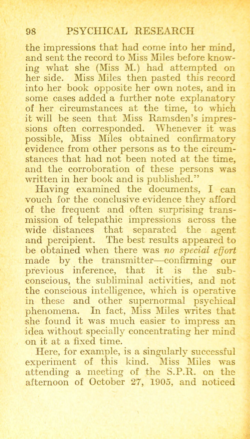 the impressions that had come into her mind, and sent the record to Miss Miles before know- ing what she (Miss M.) had attempted on her side. Miss Miles then pasted this record into her book opposite her own notes, and in some cases added a further note explanatory of her circumstances at the time, to which it will be seen that Miss Ramsden’s impres- sions often corresponded. Whenever it was possible, Miss Miles obtained confirmatory evidence from other persons as to the circum- stances that had not been noted at the time, and the corroboration of these persons was written in her book and is published.” Having examined the documents, I can vouch for the conclusive evidence they afford of the frequent and often surprising trans- mission of telepathic impressions across the wide distances that separated the agent and percipient. The best results appeared to be obtained when there was no special effort made by the transmitter—confirming our previous inference, that it is the sub- conscious, the subliminal activities, and not the conscious intelligence, which is operative in these and other supernormal psychical phenomena. In fact, Miss Miles writes that she found it was much easier to impress an idea without specially concentrating her mind on it at a fixed time. Here, for example, is a singularly successful experiment of this kind. Miss Miles was attending a meeting of the S.P.R. on the afternoon of October 27, 1905, and noticed