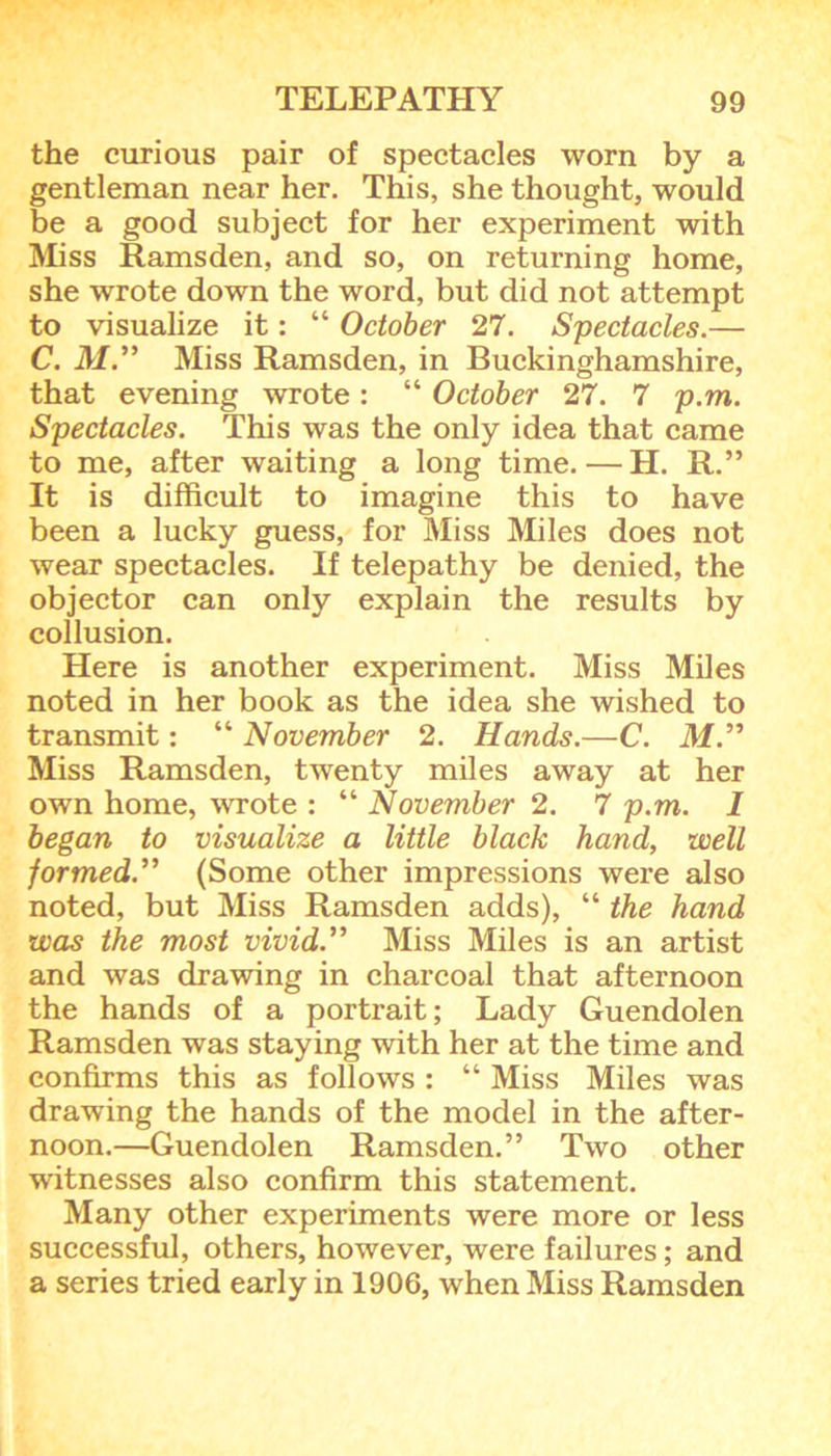 the curious pair of spectacles worn by a gentleman near her. This, she thought, would be a good subject for her experiment with Miss Ramsden, and so, on returning home, she wrote down the word, but did not attempt to visualize it: “ October 27. Spectacles.— C. M.” Miss Ramsden, in Buckinghamshire, that evening wrote: “ October 27. 7 p.m. Spectacles. This was the only idea that came to me, after waiting a long time. — H. R.” It is difficult to imagine this to have been a lucky guess, for Miss Miles does not wear spectacles. If telepathy be denied, the objector can only explain the results by collusion. Here is another experiment. Miss Miles noted in her book as the idea she wished to transmit: “ November 2. Hands.—C. M.” Miss Ramsden, twenty miles away at her own home, wrote : “ November 2. 7 p.m. 1 began to visualize a little black hand, well formed.” (Some other impressions were also noted, but Miss Ramsden adds), “ the hand was the most vivid.” Miss Miles is an artist and was drawing in charcoal that afternoon the hands of a portrait; Lady Guendolen Ramsden was staying with her at the time and confirms this as follows : “ Miss Miles was drawing the hands of the model in the after- noon.—Guendolen Ramsden.” Two other witnesses also confirm this statement. Many other experiments were more or less successful, others, however, were failures; and a series tried early in 1906, when Miss Ramsden