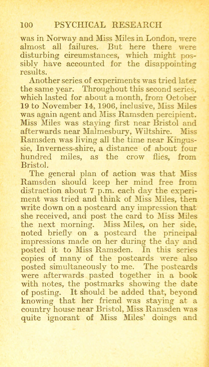 was in Norway and Miss Miles in London, were almost all failures. But here there were disturbing circumstances, which might pos- sibly have accounted for the disappointing results. Another series of experiments was tried later the same year. Throughout this second series, which lasted for about a month, from October 19 to November 14, 1906, inclusive, Miss Miles was again agent and Miss Ramsden percipient. Miss Miles was staying first near Bristol and afterwards near Malmesbury, Wiltshire. Miss Ramsden was living all the time near Kingus- sie, Inverness-shire, a distance of about four hundred miles, as the crow flies, from Bristol. The general plan of action was that Miss Ramsden should keep her mind free from distraction about 7 p.m. each day the experi- ment was tried and think of Miss Miles, then write down on a postcard any impression that she received, and post the card to Miss Miles the next morning. Miss Miles, on her side, noted briefly on a postcard the principal impressions made on her during the day and posted it to Miss Ramsden. In this series copies of many of the postcards were also posted simultaneously to me. The postcards were afterwards pasted together in a book with notes, the postmarks showing the date of posting. It should be added that, beyond knowing that her friend was staying at a country house near Bristol, Miss Ramsden was quite ignorant of Miss Miles’ doings and