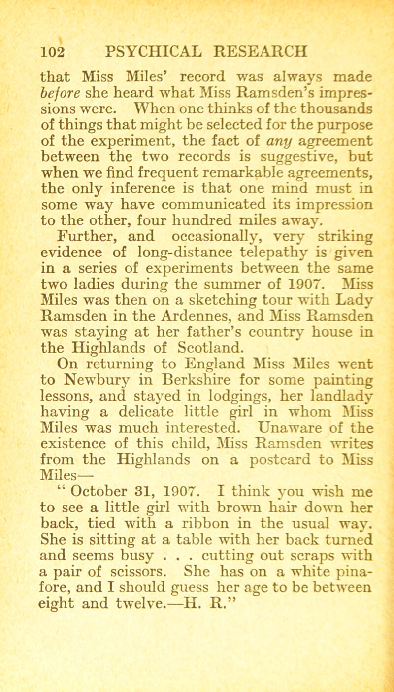 that Miss Miles’ record was always made before she heard what Miss Ramsden’s impres- sions were. When one thinks of the thousands of things that might be selected for the purpose of the experiment, the fact of any agreement between the two records is suggestive, but when we find frequent remarkable agreements, the only inference is that one mind must in some way have communicated its impression to the other, four hundred miles away. Further, and occasionally, very striking evidence of long-distance telepathy is given in a series of experiments between the same two ladies during the summer of 1907. Miss Miles was then on a sketching tour with Lady Ramsden in the Ardennes, and Miss Ramsden was staying at her father’s country house in the Highlands of Scotland. On returning to England Miss Miles went to Newbury in Berkshire for some painting lessons, and stayed in lodgings, her landlady having a delicate little girl in whom Miss Miles was much interested. Unaware of the existence of this child, Miss Ramsden writes from the Highlands on a postcard to Miss Miles— “ October 31, 1907. I think you wish me to see a little girl with brown hair down her back, tied with a ribbon in the usual way. She is sitting at a table with her back turned and seems busy . . . cutting out scraps with a pair of scissors. She has on a white pina- fore, and I should guess her age to be between eight and twelve.—H. R.”