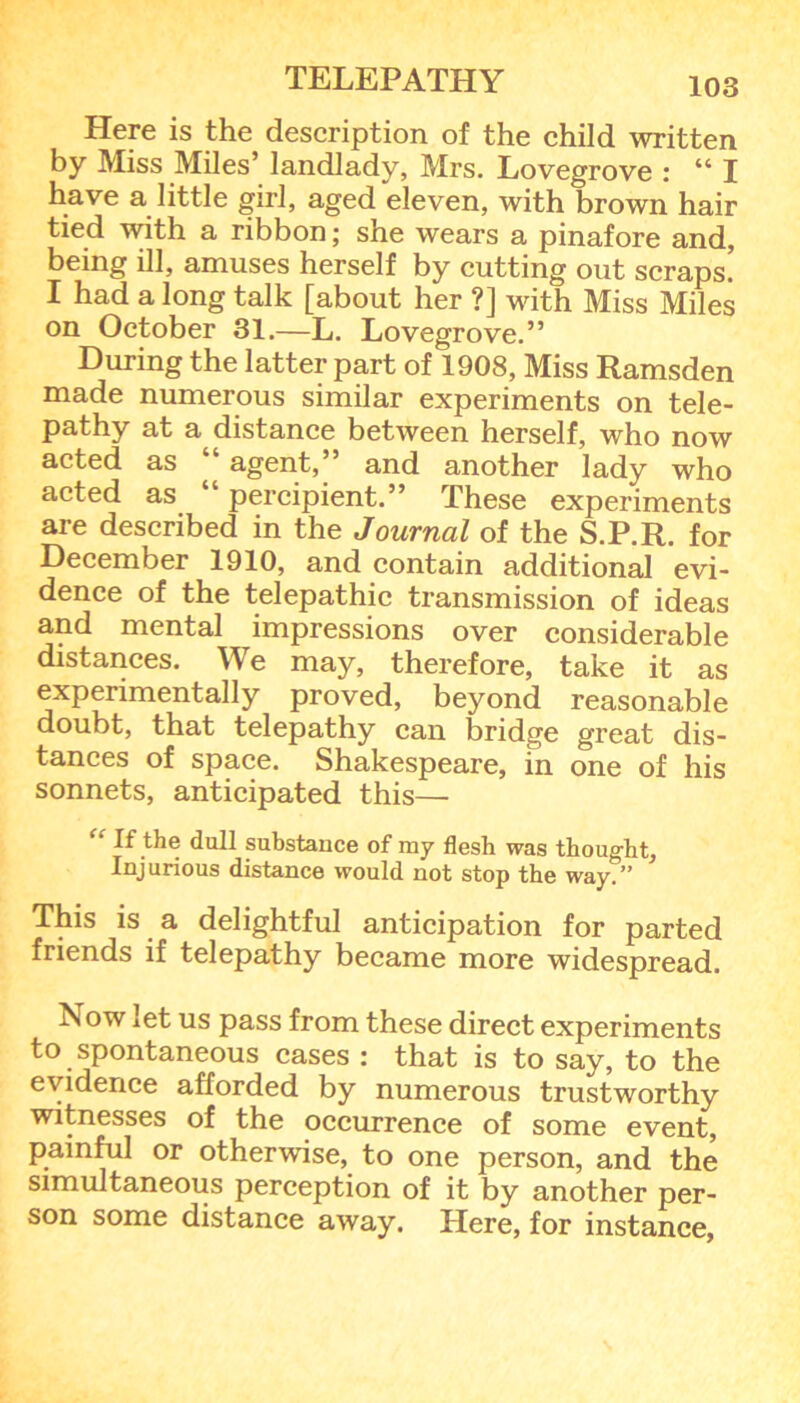 Here is the description of the child written by Miss Miles’ landlady, Mrs. Lovegrove : “ I have a little girl, aged eleven, with brown hair tied with a ribbon; she wears a pinafore and, being ill, amuses herself by cutting out scraps. I had a long talk [about her ?] with Miss Miles on October 31.—L. Lovegrove.” During the latter part of 1908, Miss Ramsden made numerous similar experiments on tele- pathy at a distance between herself, who now acted as “ agent,” and another lady who acted as “ percipient.” These experiments are described in the Journal of the S.P.R. for December 1910, and contain additional evi- dence of the telepathic transmission of ideas and mental impressions over considerable distances. We may, therefore, take it as experimentally proved, beyond reasonable doubt, that telepathy can bridge great dis- tances of space. Shakespeare, in one of his sonnets, anticipated this— If the dull substance of ray flesh was thought. Injurious distance would not stop the way.” This is a delightful anticipation for parted friends if telepathy became more widespread. Ivow let us pass from these direct experiments to spontaneous cases : that is to say, to the evidence afforded by numerous trustworthy witnesses of the occurrence of some event, painful or otherwise, to one person, and the simultaneous perception of it by another per- son some distance away. Here, for instance,