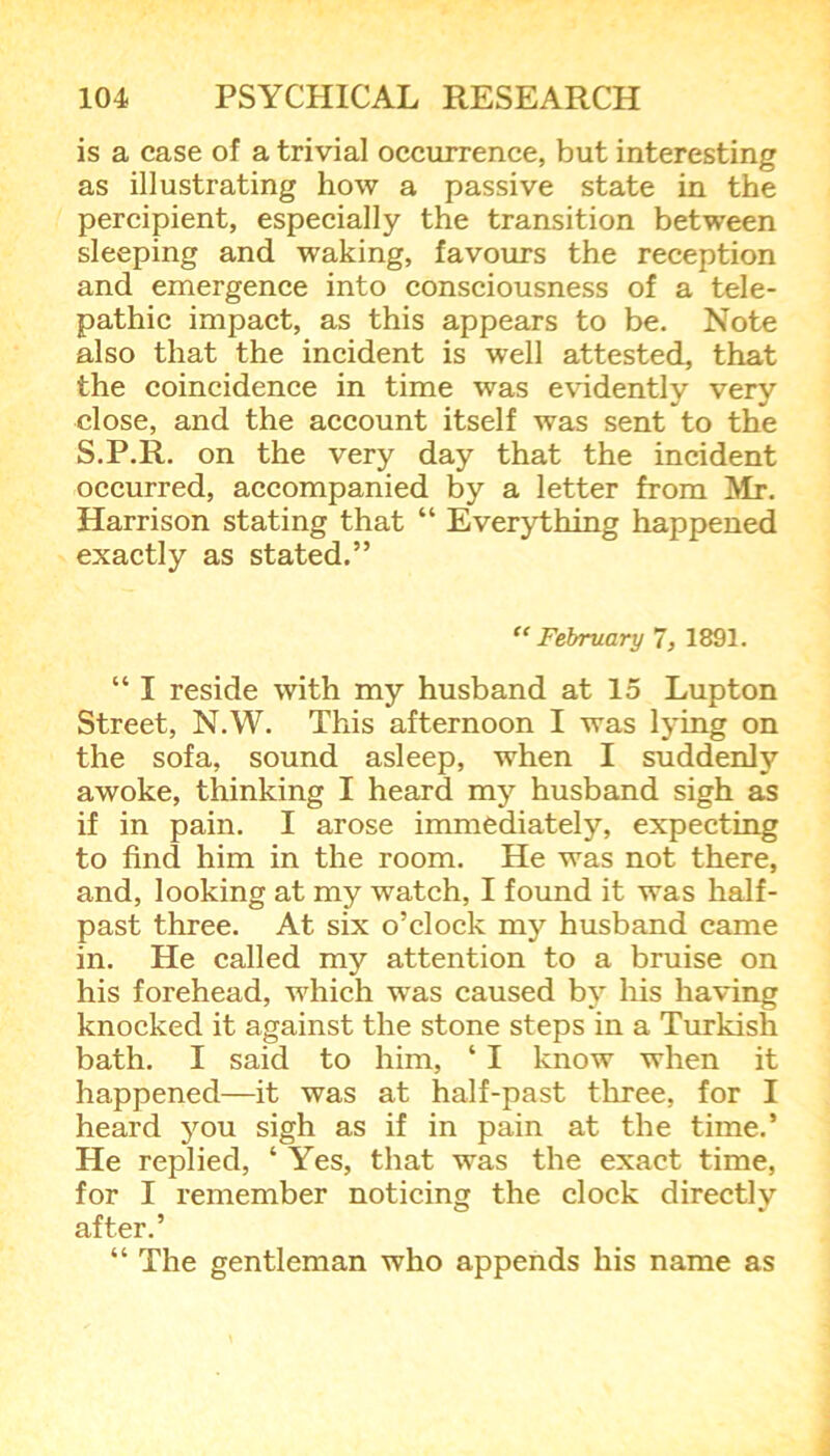 is a case of a trivial occurrence, but interesting as illustrating how a passive state in the percipient, especially the transition between sleeping and waking, favours the reception and emergence into consciousness of a tele- pathic impact, as this appears to be. Note also that the incident is well attested, that the coincidence in time was evidently very close, and the account itself was sent to the S.P.R. on the very day that the incident occurred, accompanied by a letter from Mr. Harrison stating that “ Everything happened exactly as stated.” “ February 7, 1891. “ I reside with my husband at 15 Lupton Street, N.W. This afternoon I was lying on the sofa, sound asleep, when I suddenly awoke, thinking I heard my husband sigh as if in pain. I arose immediately, expecting to find him in the room. He was not there, and, looking at my watch, I found it was half- past three. At six o’clock my husband came in. He called my attention to a bruise on his forehead, which was caused by his having knocked it against the stone steps in a Turkish bath. I said to him, ‘ I know when it happened—it was at half-past three, for I heard you sigh as if in pain at the time.’ He replied, ‘ Yes, that was the exact time, for I remember noticing the clock directlv after.’ “ The gentleman who appends his name as